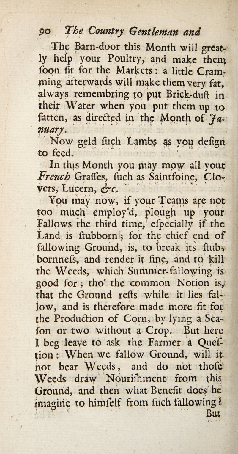 The Barn-door this Month will great¬ ly help your Poultry, and make them foon fit for the Markets: a little Cram- j v . ,f ‘ '•«- , . . if ming afterwards will make them very fat, always remembring to put Brick-duft in their Water when you put them up to fatten, as dire&ed in the Month of 7a~ nuary. Now geld fuch Lambs 9s you defign to feed. ' ” '> In this Month you may mow all your French Graffes, fuch as Saintfoine, Clo¬ vers, Lucern, &c. You may now, if your Teatns are not too much employ'd, plough up your Fallows the third time, efpecially if the Land is ftubborn; for the chief end of fallowing Ground, is, to break its ftub> bornnefs, and render it fine, and to kill the Weeds, which Summer-fallowing is good for; tho' the common Notion is, that the Ground refis white it lies fal- low, and is therefore made more fit for the Produ&ion of Corn, by lying a Sea- fon or two without a Crop. But here I beg leave to ask the Farmer a Quefi tion: When we fallow Ground, will it not bear Weeds, and do not thofe Weeds draw Nourilhment from this Ground, and then what Benefit does he imagine to himfelf from fuch fallowing l ' '?<'<■ ; ■' But f