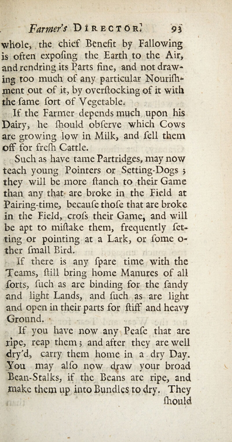 whole, the chief Benefit by Fallowing is often expoltng the Earth to the Air, and rendring its Parts fine, and not draw¬ ing too much of any particular Nourifh- ment out of it, by overftocking of it with the fame fort of Vegetable. If the Farmer depends much upon his Dairy, he fhould obferve which Cows are growing low in Milk, and fell them off for frefh Cattle. Such as have tame Partridges, may now teach young Pointers or Setting-Dogs } they will be more ftanch to their Game than any that are broke in the Field at Pairing-time, becaufe thofe that are broke in the Field, crofs their Game, and will be apt to miftake them, frequently fet- ting or pointing at a Lark, or fome o- ther fmall Bird. If there is any fpare time with the Teams, ftill bring home Manures of all forts, fuch as are binding for the fandy and light Lands, and fuch as are light and open in their parts for ftiff and heavy Ground. • If you have now any Peafe that are ripe, reap them; and after they are well dry’d, carry them home in a dry Day. You may alfo now draw your broad v Bean-Stalks, if the Beans arc ripe, and make them up into Bundles to dry. They fhould 1