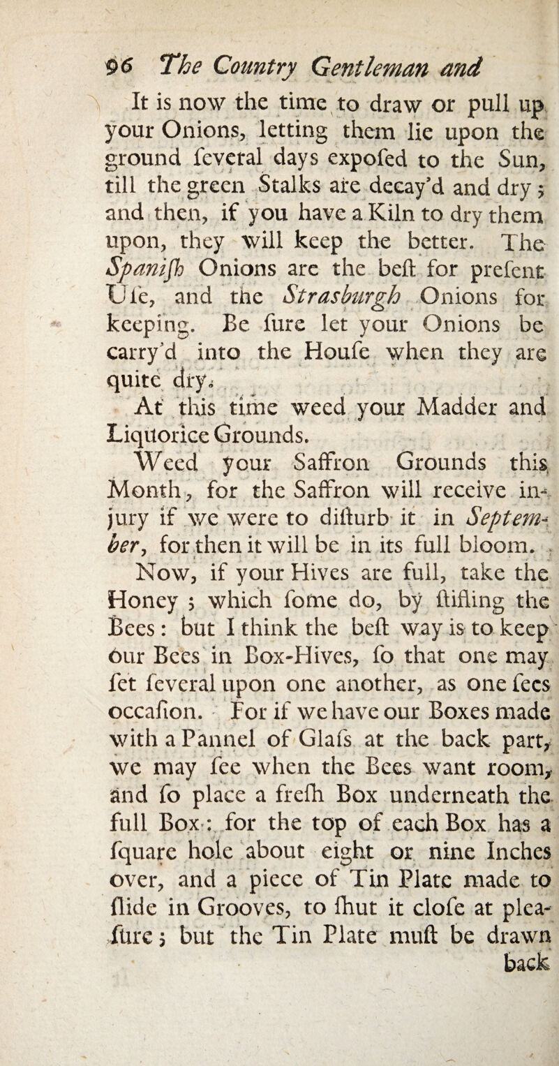 \ It is now the time to draw or pull up your Onions, letting them lie upon the ground fevetal days expofed to the Sun, till the green Stalks are decay’d and dryj and then, if you have a Kiln to dry them upon, they will keep the better. The Spanish Onions are the bell for prefent Ufe, and tnc Strasburgh Onions for- keeping. Be fure let your Onions be carry d into the Houfe when they are quite dry. At this time weed your Madder and Liquorice Grounds. Weed your Saffron Grounds this. Month, for the Saffron will receive in¬ jury if we were to difturb it in Septem¬ ber., for then it will be in its full bloom. Now, if your Hives are full, take the Honey ; which fotne do, by (lifting the Bees: but I think the befl way is to keep 6ur Bees in Box-Hives, fo that one may let feveral upon one another, as one fees occafton. For if we have our Boxes made with a Pannel of Glafs at the back part, we may fee when the Bees want room, and fo place a frefh Box underneath the full Box : for the top of each Box has a fquare hole about eight or nine Inches over, and a piece of Tin Plate made to Hide in Grooves, to fhut it clofe at plea¬ sure ; but the Tin Plate muft be drawn back