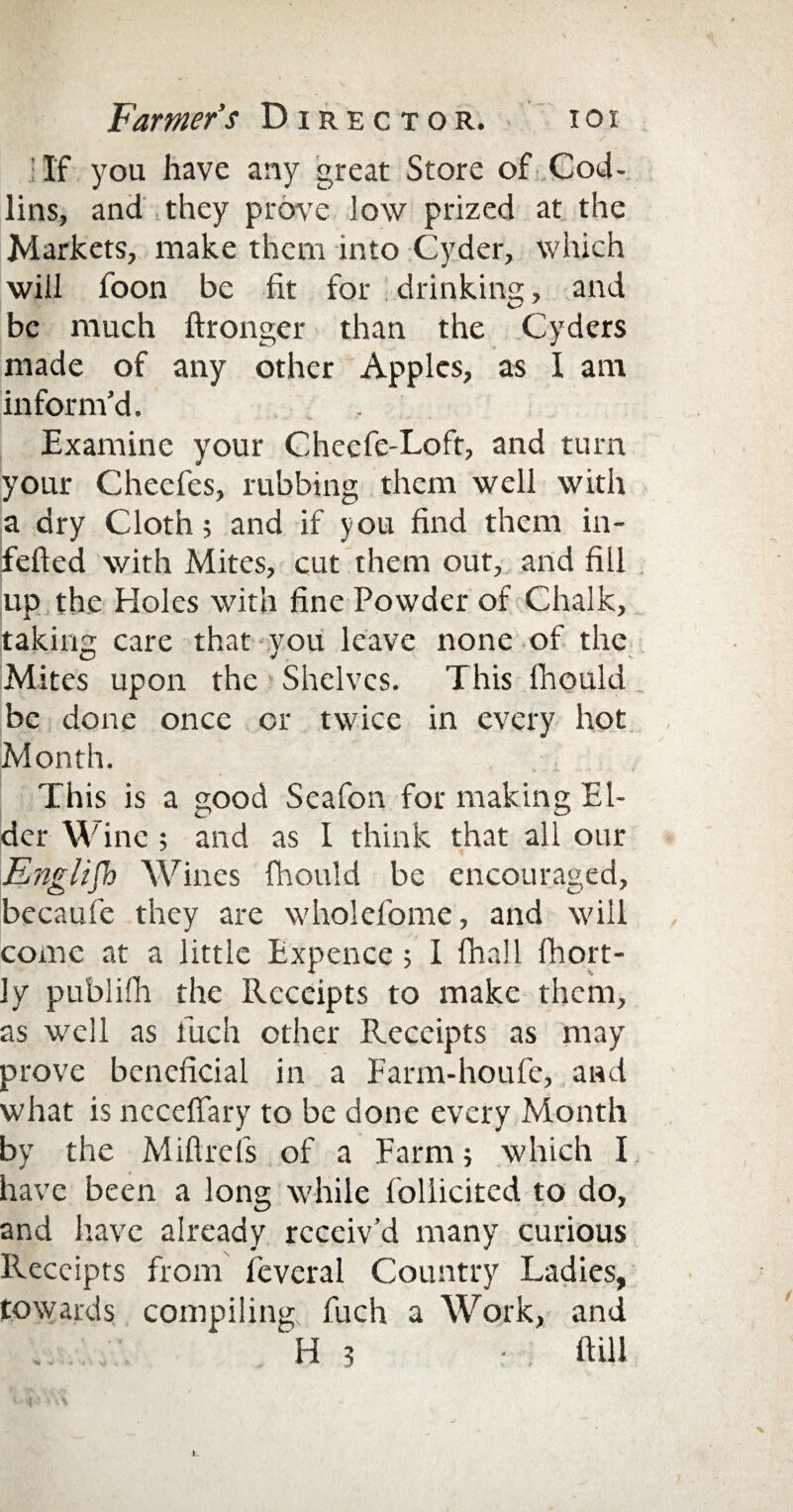 If you have any great Store of Cod- lins, and they prove low prized at the Markets, make them into Cyder, which will foon be fit for drinking, and be much ftronger than the Cyders made of any other Apples, as I am inform'd. Examine your Checfe-Loft, and turn your Cheefes, rubbing them well with a dry Cloth; and if you find them in- fefted with Mites, cut them out, and fill up the Holes with fine Powder of Chalk, taking care that you leave none of the Mites upon the Shelves. This fhould be done once or twice in every hot Month. This is a good Seafon for making El¬ der Wine; and as I think that all our English Wines fhould be encouraged, becaufe they are wholefome, and will come at a little Expence; I fhall fhort- ly publifh the Receipts to make them, as well as fuch other Receipts as may prove beneficial in a Farm-houfe, and what is necefiary to be done every Month by the Miftrefs of a Farm; which I have been a long while follicited to do, and have already receiv’d many curious Receipts from feveral Country Ladies, towards compiling fuch a Work, and h 3 • mu