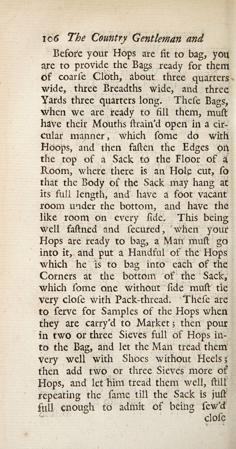 Before your Hops are fit to bag, you are to provide the Bags ready for them of coarfe Cloth, about three quarters wide, three Breadths wide, and three Yards three quarters long. Thefe Bags, when we are ready to fill them, rnuft have their Mouths ftrain’d open in a cir¬ cular manner, which fome do with Hoops, and then fallen the Edges on the top of a Sack to the Floor of a Room, where there is an Hole cut, fo that the Body of the Sack may hang at its full length, and have a foot vacant room under the bottom, and have the like room on every fide. This being well faftned and fecured, when your Hops are ready to bag, a Man mull go into it, and put a Handful of the Hops which he is to bag into each of the Corners at the bottom of the Sack, which fome one without fide mull tie very clofe with Pack-thread. Thefe are to ferve for Samples of the Hops when they are carry’d to Market; then pour in two or three Sieves full of Hops in¬ to the Bag, and let the Man tread them very well with Shoes without Heels; then add two or three Sieves more of .* *; Hops, and let him tread them well. Hill repeating the fame till the Sack is juft full enough to admit of being few’d c‘ * clofe