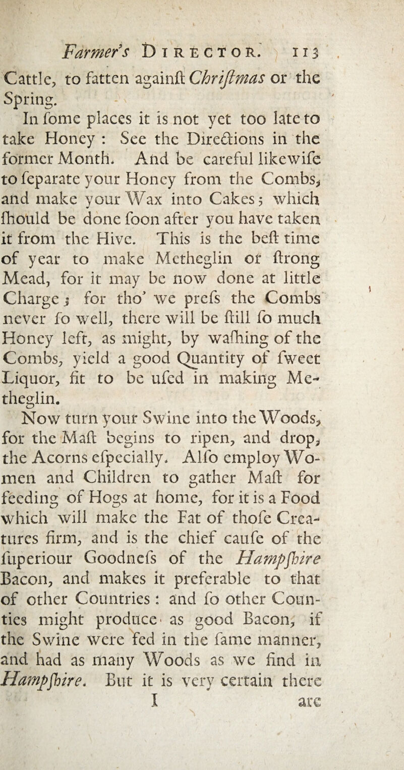 ' % Farmer’s Director. 113 . Cattle, to fatten againft Chrijlmas or the Spring. In fome places it is not yet too late to take Honey : See the Directions in the former Month. And be careful likewife to feparate your Honey from the Combs* and make your Wax into Cakes; which fhould be done foon after you have taken it from the Hive. This is the belt time of year to make Metheglin of ftrong Mead, for it may be now done at little Charge > for tho* we prefs the Combs never fo well, there will be fiill lo much Honey left, as might, by walking of the Combs, yield a good Quantity of fweet Liquor, fit to be ufed in making Me¬ theglin. Now turn your Swine into the Woods, for the Mail begins to ripen, and drop, the Acorns efpecially. Alio employ Wo¬ men and Children to gather Mali for feeding of Hogs at home, for it is a Food which will make the Fat of thofe Crea¬ tures firm, and is the chief caufe of the fuperiour Goodnefs of the Hampshire Bacon, and makes it preferable to that of other Countries : and fo other Coun¬ ties might produce' as good Bacon, if the Swine were fed in the fame manner, and had as many Woods as we find in Hampshire. But it is very certain there I arc