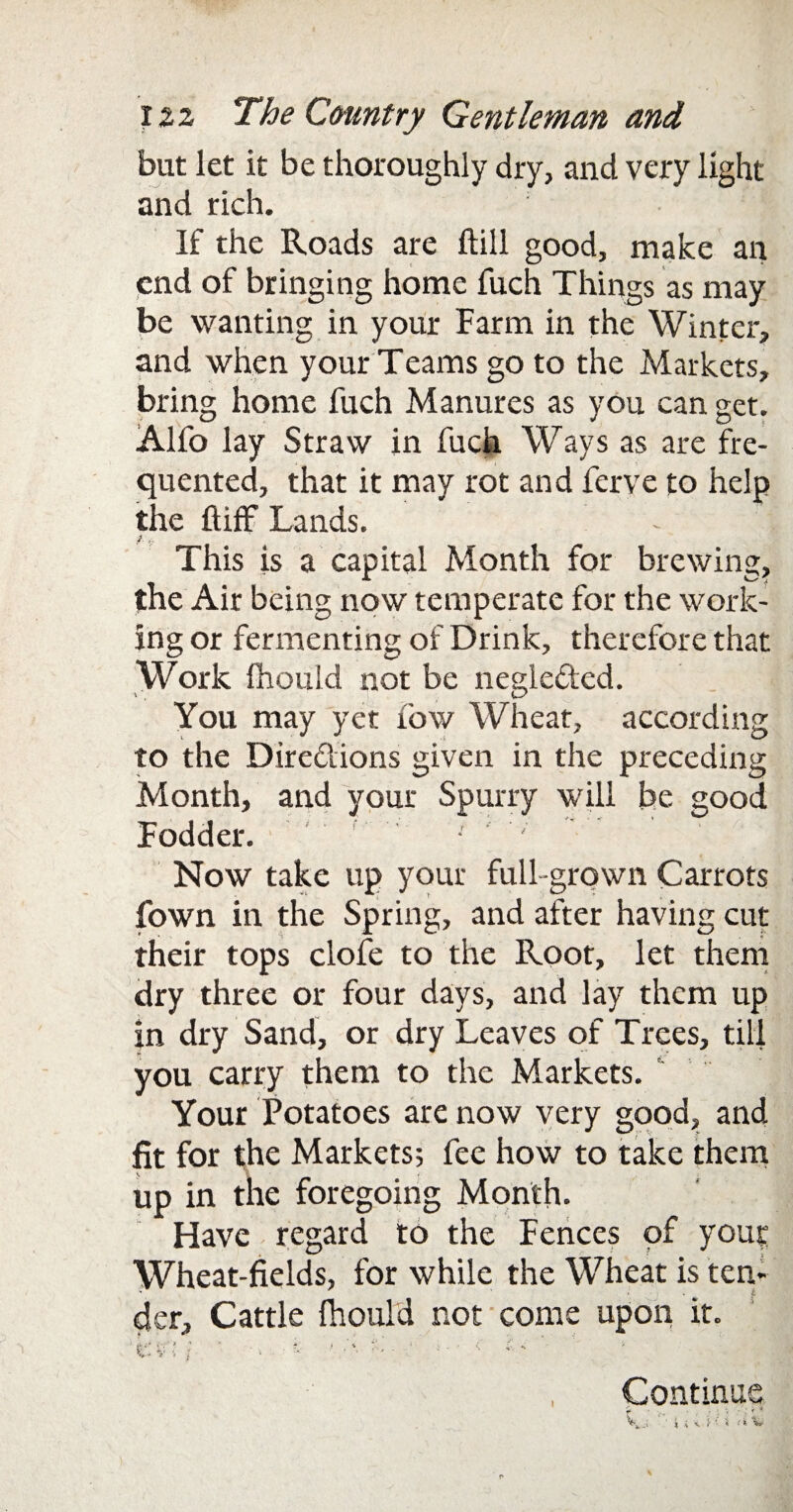 but let it be thoroughly dry, and very light and rich. If the Roads are ftill good, make an end of bringing home fuch Things as may be wanting in your Farm in the Winter, and when your Teams go to the Markets, bring home fuch Manures as you can get. Alfo lay Straw in fuch Ways as are fre¬ quented, that it may rot and ferve to help the ftiff Lands. / * This is a capital Month for brewing, the Air being now temperate for the work¬ ing or fermenting of Drink, therefore that Work Ihould not be negleded. You may yet row Wheat, according to the Diredions given in the preceding Month, and your Spurry will be good Fodder. ■ ' Now take up your full-grown Carrots fown in the Spring, and after having cut their tops clofe to the Root, let them dry three or four days, and lay them up in dry Sand, or dry Leaves of Trees, till you carry them to the Markets. Your Potatoes are now very good, and fit for the Markets; fee how to take them up in the foregoing Month. Have regard to the Fences of your Wheat-fields, for while the Wheat is ten- der. Cattle Ihould not come upon it. W* fc • ) ' ■ u / . * t-, . ’ i - ' < & ** V- V i i 4 Continue f ■ ! t *