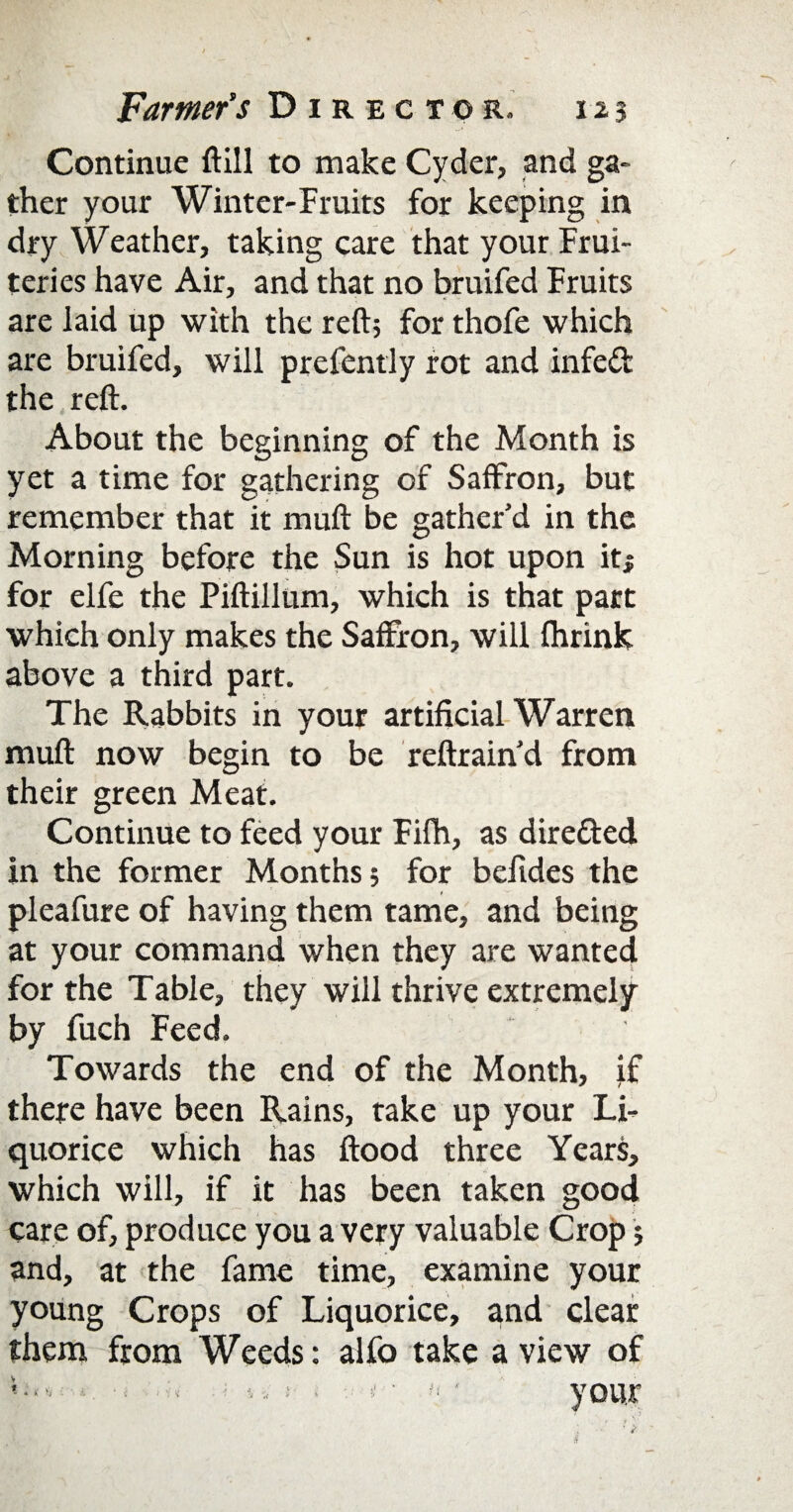 Continue (till to make Cyder, and ga¬ ther your Winter-Fruits for keeping in dry Weather, taking care that your Frui- teries have Air, and that no bruifed Fruits are laid up with the reft; for thofe which are bruifed, will prefently rot and infeft the reft. About the beginning of the Month is yet a time for gathering of Saffron, but remember that it muft be gather’d in the Morning before the Sun is hot upon it* for elfe the Piftillum, which is that part which only makes the Saffron, will fhrink above a third part. The Rabbits in your artificial Warren muft now begin to be reftrain’d from their green Meat. Continue to feed your Fifh, as dire&ed in the former Months; for befides the pleafure of having them tame, and being at your command when they are wanted for the Table, they will thrive extremely by fuch Feed. Towards the end of the Month, if there have been Rains, take up your Li¬ quorice which has flood three Years, which will, if it has been taken good care of, produce you a very valuable Crop; and, at the fame time, examine your young Crops of Liquorice, and clear them from Weeds: alfo take a view of - ; 4. I- ■ s' • ti ■ your