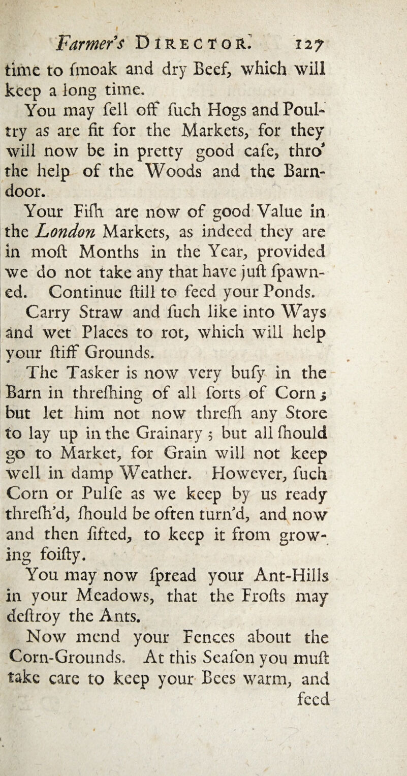 time to fmoak and dry Beef, which will keep a long time. You may fell off fueh Hogs and Poul¬ try as are fit for the Markets, for they will now be in pretty good cafe, thro' the help of the Woods and the Barn¬ door. Your Fifh are now of good Value in the London Markets, as indeed they are in moft Months in the Year, provided we do not take any that have juft fpawn- ed. Continue ftill to feed your Ponds. Carry Straw and fuch like into Ways and wet Places to rot, which will help vour ftiff Grounds. The Tasker is now very bufy in the Barn in threfhing of all forts of Corn j but let him not now thrcfh any Store to lay up in the Grainary 5 but all fhould go to Market, for Grain will not keep well in damp Weather. However, fuch Com or Pulfe as we keep by us ready threfh’d, fhould be often turn'd, and now and then fifted, to keep it from grow¬ ing foifty. You may now fpread your Ant-Hills in your Meadows, that the Frofts may deftroy the Ants. Now mend your Fences about the Corn-Grounds. At this Scafon you muft take care to keep your Bees warm, and feed