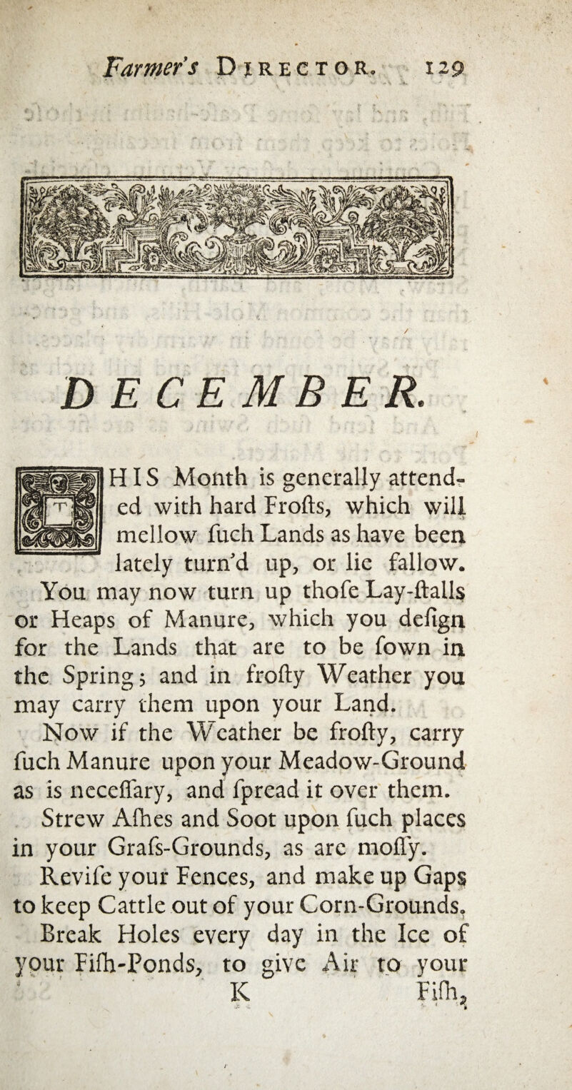 DECEMBER. HIS Month is generally attend¬ ed with hard Frofts, which will r A mellow fuch Lands as have been lately turn’d up, or lie fallow. You may now turn up thofe Lay-ftalls or Heaps of Manure, which you delign for the Lands that are to be fown in the Springs and in frofty Weather you may carry them upon your Land. Now if the Weather be frofty, carry fuch Manure upon your Meadow-Ground as is neceflary, and fpread it over them. Strew Afhes and Soot upon fuch places in your Grafs-Grounds, as arc mofl'y. Revile your Fences, and make up Gaps to keep Cattle out of your Corn-Grounds. Break Holes every day in the Ice of your Fifh-Ponds, to give Air to your K Fifhj •F -i. **' i #