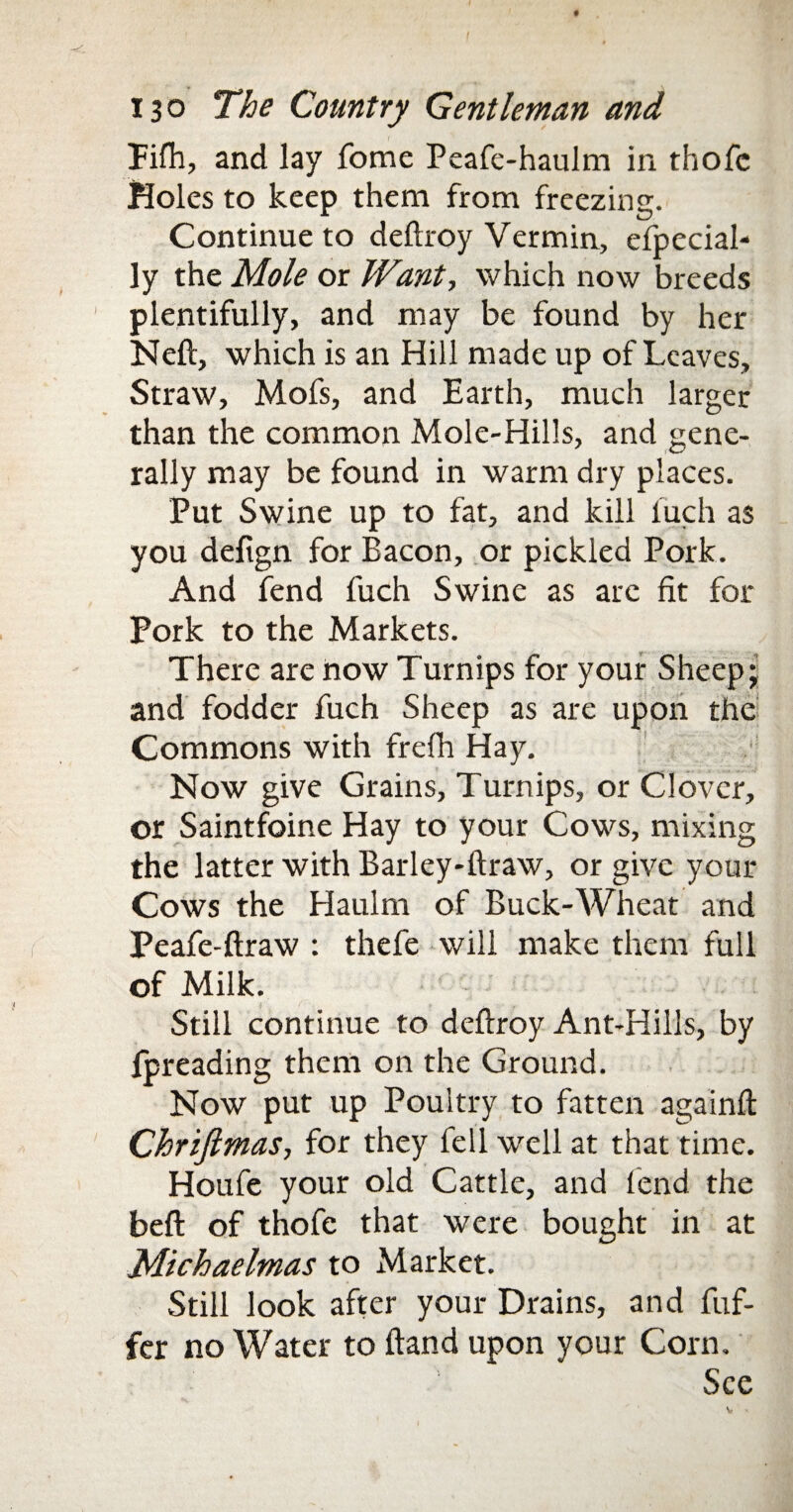 lifh, and lay fome Peafe-haulm in thofc Holes to keep them from freezing. Continue to deftroy Vermin, efpecial- ly the Mole or Want, which now breeds plentifully, and may be found by her Neft, which is an Hill made up of Leaves, Straw, Mofs, and Earth, much larger than the common Mole-Hills, and gene¬ rally may be found in warm dry places. Put Swine up to fat, and kill fuch as you defign for Bacon, or pickled Pork. And fend fuch Swine as arc fit for Pork to the Markets. There are now Turnips for your Sheep; and fodder fuch Sheep as are upon the Commons with frefh Hay. Now give Grains, Turnips, or Clover, or Saintfoine Hay to your Cows, mixing the latter with Barley-ftraw, or give your Cows the Haulm of Buck-Wheat and Peafe-ftraw : thefe will make them full of Milk. Still continue to deftroy Ant-Hills, by fpreading them on the Ground. Now put up Poultry to fatten againft Chriftmas, for they fell well at that time. Houfe your old Cattle, and fend the beft of thofe that were bought in at Michaelmas to Market. Still look after your Drains, and fuf- fer no Water to ftand upon your Corn, See