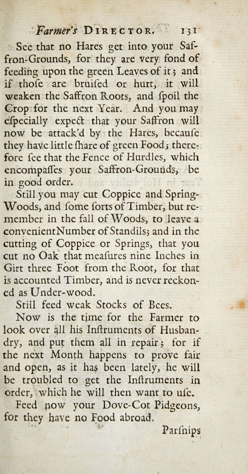 See that no Hares get into your Saf¬ fron-Grounds, for they are very fond of feeding upon the green Leaves of it; and if thofe are bruifed or hurt, it will weaken the Saffron Roots, and fpoil the Crop for the next Year. And you may efpecially expeft that your Saffron will now be attack’d by the Hares, becaufe they have little fhare of green Foodi there¬ fore fee that the Fence of Hurdles, which encompaffes your Saffron-Grounds, be in good order. Still you may cut Coppice and Spring- Woods, and fome forts of Timber, but re¬ member in the fall of Woods, to leave a conyenientNumber of Standils; and in the cutting of Coppice or Springs, that you cut no Oak that meafures nine Inches in Girt three Foot from the Root, for that is accounted Timber, and is never reckon¬ ed as Under-wood. Still feed weak Stocks of Bees. Now is the time for the Farmer to look over all his Inflruments of Husban¬ dry, and put them all in repair 5 for if the next Month happens to prove fair and open, as it has been lately, he will be troubled to get the Inflruments in order, which he will then want to ufc. Feed now your Dove-Cot Pidgeons, for they have no Food abroad. ■' Parfnips