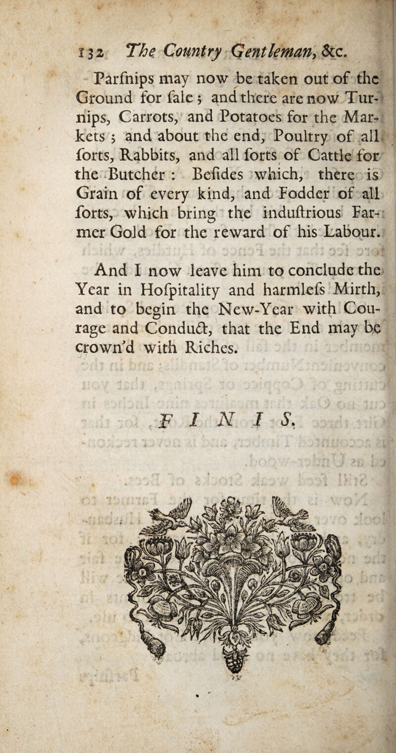 Farfnips may now be taken out of the Ground for fale; and there are now Tur¬ nips, Carrots, and Potatoes for the Mar¬ kets ; and about the end. Poultry of all forts. Rabbits, and all forts of Cattle for the Butcher : Befides which, there is Grain of every kind, and Fodder of all forts, which bring the induftrious Far¬ mer Gold for the reward of his Labour. And I now leave him to conclude the Year in Hofpitality and harmlefs Mirth, and to begin the Mew-Year with Cou¬ rage and Condud, that the End may be crown'd with Riches. F I N I S'. ■y$f