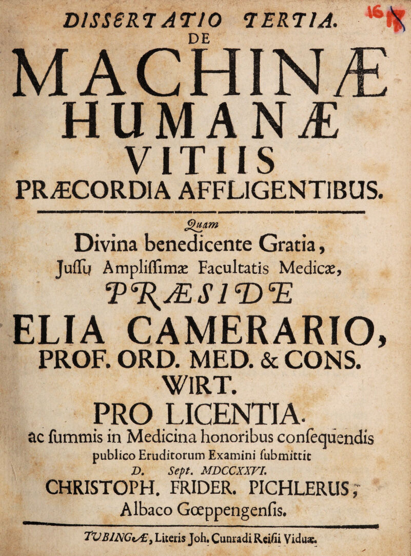 DISSERTATIO TERTIA. MACHINA HUMANA VITIIS PRAECORDIA AFFLIGENTIBUS. Divina benedicente Gratia, JufTg Ampliflimse Facultatis Medicae, T^jESIT)^ ELIA CAMERARIO, PROF. ORD. MED. & CONS. WIRT. PRO LICENTIA ac fummis in Medicina honoribus confequendis publico Eruditorum Examini fubmictic D. Sept. MDCCXXVr. CHRISTOPH. FRIDER. PICHLERUS, Albaco Goeppengenfis. 7VBlNCi/£> Literis Joh. Cunradi Reifii Viduae.