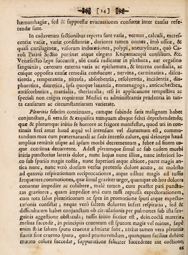 haemorrhagiae, fed 8c fuppreflae evacuationes confuetas inter caufas refe¬ rendae fune» In cadaverum fedionibus reperta funt varia, vermes, calculi, excref- centiae varis, varis confidentiae, duriores tamen omnes, imo ofleae, & quali cartilagines, vaforum indurationes, polypi, aneuryfmata, quo Ca- roli Patini Sedio pertinet atque elegans Knipsmacopii confilium. &c. Ventefedio faepe fuccurrit, ubi caufa radicatur in plethora, aut orgafmo fanguinisj caeterum externa varia ac epithemata , & interna cordialia, ac cuique oppofita caufac remedia conducunt, nervina, carminativa, difeu- tientia, temperantia, nitrofa* abforbentia, refolventia, incidentia, dia¬ phoretica, diuretica , ipfa quoque laxantia, emmenagoga, anticachedica, antifcorbutica, martialia, theriacalia; etli in applicatione tempediva ac fpeciali non exigua requiratur Medici ea adminidrantis prudentia in tan¬ ta caufarum ac circumdandarum varietate. Pleuritis febrim,continuam, eamque fubinde fatis malignam habet conjundam, fi veraiit & exquilica nunquam absque febri deprehendenda^ quae & plerumque initio fe horrore ac frigore manifedat, quod uti in con¬ tinuis fieri amat haud sque vel intenfum vel diuturnum ed , commu¬ tandum mox cum praeternaturali ac fatis intenfo calore, qui deinceps haud amplius remittit ufque ad ipfum morbi decrementum , febre ad finem us¬ que continui decurrente. Aded plerumque fimul ac fub eadem morbi initia pandorius lateris dolor, nunc hujus nunc illius, nunc inferiori lo¬ co fub fpuriis magis codis, nunc fuperiori atque altiore»parte magis an¬ tica nunc, nunc vero dorfum verfus protenfo dolore acuto, ac moledo ad quasvis refpirationum reciprocationes, atque adhuc magis ad tulfis frequentes commotiones, quae fimul graviter urget, quamque ob hos dolores conantur impedire ac cohibere, male tamen , cura prodet pati pundu- ras graviores , quam impedire una cum tulfi reprefia expedorationem, cum tota falus pleuriticorum ac fpes in promotione fputi atque expedo- tationis confidat ; neque vero faltem dolorem infert refpiratio , fed Sc difficultatem habet conjundam ob circulationis per pulmones fub idafan- guinis aggedione obdacula; tuffis initio ficcior ed , deiacoda materia» melius fuccedit, in principiis cruentum ed fputum magis vel minus, faepe enim driae falcem fputo cruenta admixta funt, rarius tamen vera pleuritis fuerit fine cruento fputo, quod promovendum , quanquam facilius dehinc mutato colore fuccedat , fuppurarione .feliciter fuccedente aut codionej