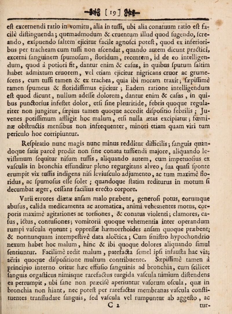 - _433 [ '9] SH&f~ eft excernendi ratio in vomitu, alia in tufli, ubi alia conatuum ratio eft fa¬ cile diftinguenda; quemadmodum & cruentum illud quod lugendo, Icre- ando, cxlpuendo lakem ejicitur facile agnofei poteft, quod ex inferiori¬ bus per tracheam cum tulit non afeendat, quando autem dicunt pra&ici, excerni fanguinem fpumofum, floridum, recentem, id de eo intdligen- dum, quod a potiori fit, dantur enim &c cafus, in qmbus fputum faitim habet admixtum cruorem, vel etiam ejicitur nigricans eruor ac grume- fcens, cum tufli tamen 8c ex trachea, quia ibi moram traxit; 'fkpiffime ramen fpumeus & floridiflimus ejicitur ; Eadem ratione intelligendum eft quod dicunt, nullum adefte dolorem, dantur enim & cafus , in qui¬ bus pun$orsus infeftet dolor, etli fine pleuritide, febris quoque regula¬ riter non jungitur, faepius tamen quoque accedit difpofitio febrilis; Ju¬ venes potiflimum affligit hoc malum, etli nulla aetas excipiatur ; fcemi- nae obftru&is menfibus non infrequenter, minori etiam quam viri tum periculo hoc corripiuntur. Refpiratio nunc magis nunc minus redditur difficilis ; fanguis quan¬ doque fatis parce prodit non fine conatu tufliendi majore, aliquando le- viflimum fequitur nifum tuflis, aliquando autem, cum impetuoiius ex vafculis in bronchia effunditur pleno regurgitans alveo, fua quali fponte erumpit vix tuflis indigens nili leviufculo adjumento, ac tum maxime flo¬ ridus, ac fpumofus efle folet ; quandoque ftatim rediturus in motum fi decumbat aeger, ceflans facilius ere&o corpore. Varii errores diaetae anfam malo praebent, generofi potus, eorumque abufus, calida medicamenta ac aromatica, animi vehementes motus, cor¬ poris maxime agitationes ac torliones, 8c conatus violenti ; clamores, ca¬ fus, idtus, contufiones; vomitorii quoque vehementia inter operandum rumpi vafcula queunt; oppreffas haemorrhoides anfam quoque praebent; & nonnunquam intempeftive data aloetica; Cum finiftro hypochondrio nexum habet hoc malum, hinc & ibi quoque dolores aliquando fimul fentiuntur. Facilime redit malum , patefa^a femel ipfi infaufta hac via; aeris quoque difpoiitione multum contribuente. Saepiflime tamen a principio interno oritur haec effufio fanguinis ad bronchia, cum fcilicet languis orgafticus nimisque rarefactus turgida vafcula nimium diftendens ea perrumpit, ubi fane non praecife aperiuntur vaforum ofcula, quae in bronchia non hiant, nec poteft per rarefa&as membranas vafcula confti- tuentes tranfludare fanguis, led vafcula vel rumpuntur ab aggefto , ac C i uir-