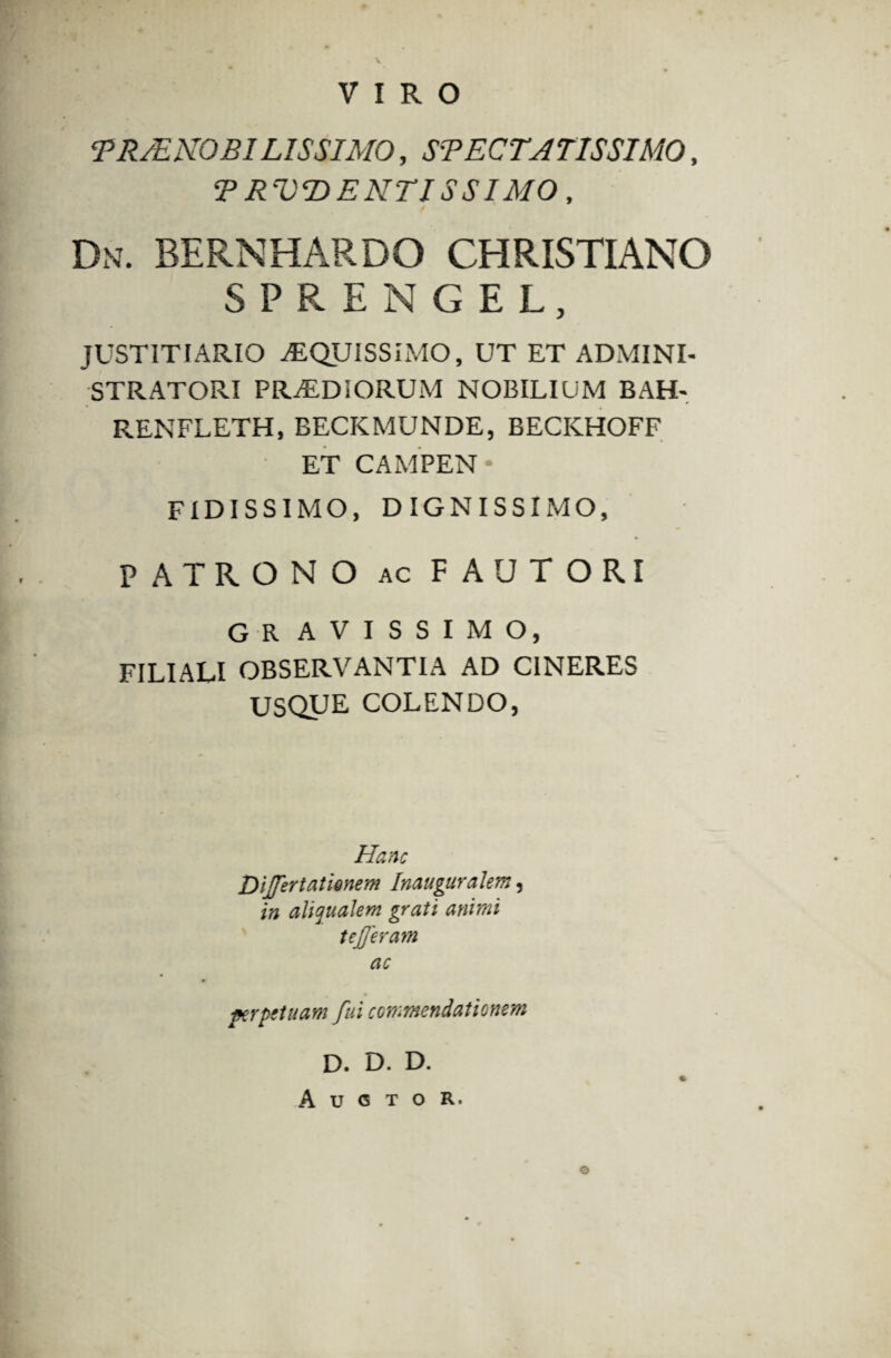 VIRO <PRJENO BILIS SIMO, SBECTATISSIMO, ? RVDENTISSIMO, Dn. BERNHARDO CHRISTIANO SPRENGEL, JUSTITIARIO AEQUISSIMO, UT ET ADMINI¬ STRATORI PRaEDSORUM NOBILIUM BAH- RENFLETH, BECKMUNDE, BECICHOFF ET CAMPEN FIDISSIMO, DIGNISSIMO, PATRONO AC FAUTORI GR AVISSIMO, FILIALI OBSERVANTIA AD CINERES USQUE COLENDO, Hanc Differtationem Inauguralem, in aliaualem grati animi t efferam ac perpetuam fui commendationem D. D. D. Auctor. o