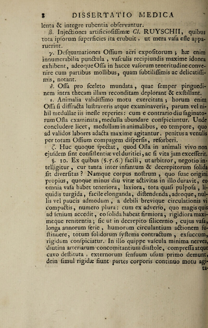 lenta Se integre rubentia obfervantur. /3. Inje&iones artificiofifiimae CL RUYSCHII, quibus tota i piorum fuperficies ita erubuit* ut mera vaia efie appa¬ ruerint. y. Defquamationes Ofiium aeri expolitorum j hce enim innumerabilia pun&ula , vafculis recipiundis maxime idonea exhibent, adeoqueOfla in hacce vaforum teneritudine conve¬ nire cum partibus mollibus, quam fubtiliffimis ac delicatiffi- mis, notant. Ofla pro fceleto mundata, quae femper pinguedi¬ nem intra thecam illam reconditam deplorant Sc exftillant. e. Animalia validiflimo motu exercitata $ horum enim Olla fi diffra&a luftraveris atque examinaveris, parum vel ni¬ hil medullae iis inefie reperies: cum e contrario diu laginato* rumOfla examinata,medulla abundare confpiciantur. Unde concludere licet, medullam inanimalibus, eo tempore, quo ad validos labores ada£ta maxime agitantur, penitus a venulis per totam Ofiium compagem difperfis, reforberi. c(. Huc quoque fpedlat, quod Ofia in animali vivo non .ejufdem fint confidentiae vel duritiei, ac fi vita jam excellerit. §. io. Ex quibus (§.f.6.) facili, utarbitror, negotio in- telligitur , cur tanta inter infantum & decrepitorum folida iit diverfitas ? Namque corpus nollrum , quo fuae origini propius, quoque minus diu vitae a&ivitas in illo duravit, eo omnia vala habet teneriora, laxiora, tota quafi pulpofa , li¬ quidis turgida, facile elonganda, diftendenda,adeoque, nul¬ lis vel paucis admodum , a debili brevique circulationis vi compa&is, numero plura: cum ex adverfo, quo magis quis ad lenium accedit, eo folida habeat firmiora, rigidiora maxi- meque renitenda; fic ut in decrepito fiiicernio , cujus vafa, longa annorum ferie , humorum circulantium aftionem fu- ifinuere, totum folidorum fyftema contra&um , exfuccum, rigidum confpiciatur. In illo quippe vafcula minima nervea, diutina arteriarum concomitantiumdiaftole, comprefla atque cavo deftituta , externorum fenfuum ufum primo demunt, dein fimul rigidae fiunt panes corporis continuo motu agi¬ ta-