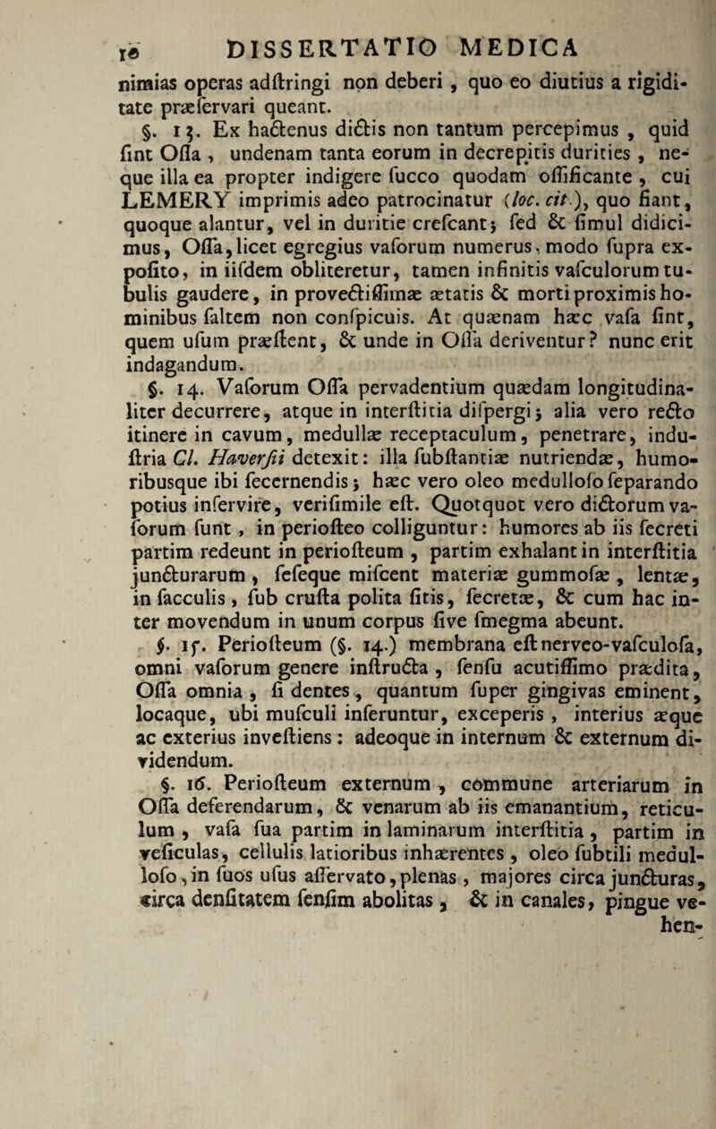 nimias operas adftringi non deberi , quo eo diutius a rigidi¬ tate prasfervari queant. §. 15. Ex hadtenus didbis non tantum percepimus , quid fint Ofla , undenam tanta eorum in decrepitis durities , ne¬ que illa ea propter indigere fucco quodam oflificante , cui LEMERY imprimis adeo patrocinatur (loc. cit.)y quo fiant, quoque alantur, vel in duritie crefcantj fed £c fimul didici¬ mus, Ofla,licet egregius vaforum numerus, modo fupra ex¬ polito, in iifdem obliteretur, tamen infinitis vafculorum tu¬ bulis gaudere, in prove&iflimas astatis & morti proximis ho¬ minibus faltem non confpicuis. At quasnam hsec vafa fint, quem ufum prasftent, St unde in Ofla deriventur? nunc erit indagandum. §. 14. Vaforum Ofla pervadentium quasdam longitudina- liter decurrere, atque in interftitia difpergij alia vero re6lo itinere in cavum, medullae receptaculum, penetrare, indu- ftria CL Haverfti detexit: illa fubftantias nutriendas, humo¬ ribusque ibi fecernendis; hasc vero oleo medullofo feparando potius infervire, verifimile eft. Quotquot vero di&orum va¬ forum funt , in periofteo colliguntur: humores ab iis fecreti partim redeunt in periofteum , partim exhalant in interftitia junfturarum , fefeque mifcent materiae gummofas, lenta:, in faeculis, fub crufta polita fitis, fecretas, cum hac in¬ ter movendum in unum corpus five fmegma abeunt. $. if. Periofteum (§. 14.) membrana eftnerveo-vafculofa, omni vaforum genere inftrudta , fenfu acutiffimo praedita, Ofla omnia , fidentes, quantum fuper gingivas eminent, locaque, ubi mufculi inferuntur, exceperis , interius asque ac exterius inveftiens : adeoque in internum Sc externum di¬ videndum. §. 16. Periofteum externum , commune arteriarum in Ofla deferendarum, Sc venarum ab iis emanantium, reticu¬ lum , vafa fua partim in laminarum interftitia , partim in veficulas, cellulis latioribus inhaerentes, oleo fubtili medul¬ lofo, in fuos ufus aflervato, plenas , majores circa junfturas, circa denfitatem fenfim abolitas, & in canales, pingue ve-