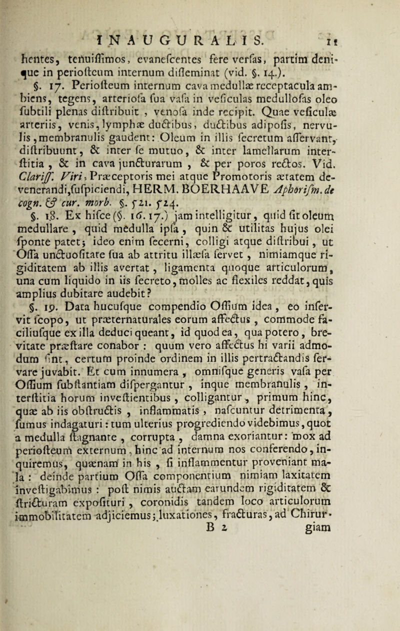 hentes, tenuiflimos, evanefcentes fereverfas, partim deni¬ que in periofteum internam difleminat (vid. §. 14.). §. 17. Periofteum internum cava medullas receptacula am¬ biens, tegens, arteriola fua vafa in veficulas medullofas oleo fubtili plenas diftribuit , venofa inde recipit. Quae veficulas arteriis, venis, lymphae dufribus, duCtibus adipofis, nervu¬ lis ,membranulis gaudent: Oleum in illis fecretum aflervant, diftribuunt, & inter fe mutuo, & inter lamellarum inter- ftitia , & in cava juncturarum , per poros reCtos. Vid, Clarijf. Viri'. Praeceptoris mei atque Promotoris aetatem de¬ venerandi,fufpiciendi, HERM. BOERHAAVE Aphorifm.de cogn. £5? cur. morb. §. f 2,1. yiq. §. 1.8. Ex hifce(§. 16.17.) jamintelligitur, quidfitoleum medullare , quid medulla ipfa , quin 6c utilitas hujus olei fponte patet; ideo enim fecerni, colligi atque di (tribui, ut Ofla unCtuofitate fua ab attritu illaefa fervet , nimiamque ri¬ giditatem ab illis avertat, ligamenta quoque articulorum, una cum liquido in iis fecreto,molles ac flexiles reddat,quis amplius dubitare audebit? §. ip. Data hucufque compendio Oflium idea , eo irtfer- vit fcopo, ut prasternaturales eorum affedtus , commode fa- ciliufque ex illa deduci queant, id quod ea, qua potero, bre¬ vitate pneftare conabor : quum vero affeCtus hi varii admo¬ dum fint, certum proinde ordinem in illis pertraCtandis fer- vare juvabit. Et cum innumera , omnifque generis vafa per Oflium fubftantiam difpergantur , inque membranulis , in- terftitia horum inveftientibus , colligantur, primum hinc, quae ab iis obftruCtis , inflammatis , nafcuntur detrimenta, fumus indagaturi: tum ulterius progrediendo videbimus, quot a medulla ftagnante , corrupta , damna exoriantur: ‘mox ad periofteum externum , hinc ad internum nos conferendo, in¬ quiremus, quaenam in his , fi inflammentur proveniant ma¬ la : deinde partium Offa componentium nimiam laxitatem inveftigabhnus : poft nimis auftam earundem rigiditatem & ftri&uram expofituri , coronidis tandem loco articulorum immobilitatem adjiciemus ^luxationes, fraCturas, ad Chirur» B z giam