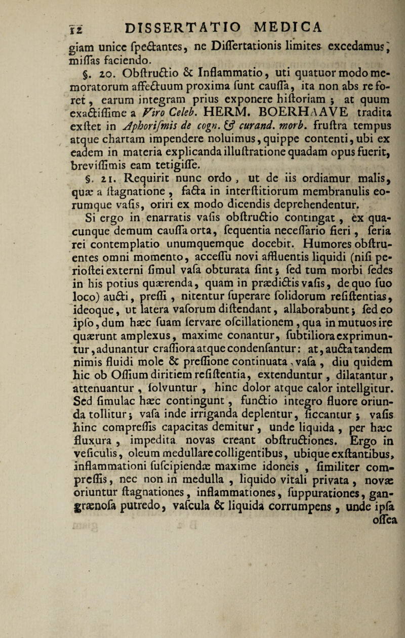 giam unice fpe&antes, ne Diflertationis limites excedamus i miflas faciendo. §. zo. Obftruftio & Inflammatio, uti quatuor modo me¬ moratorum affe&uum proxima funt caufla, ita non abs re fo¬ ret , earum integram prius exponere hiftoriam ; at quum exa&iflime a Viro Celeb. HERM. BOERHAAVE tradita exftet in dphorifmis de cogn. £5? curand. morb. fruftra tempus atque chartam impendere noluimus,quippe contenti, ubi ex eadem in materia explicanda illuftratione quadam opus fuerit, breviflimis eam tetigifle. §. zi. Requirit nunc ordo, ut de iis ordiamur malis, quse a llagnatione , fadta in interftitiorum membranulis eo- rumque vafis, oriri ex modo dicendis deprehendentur. Si ergo in enarratis vafis obftru&io contingat , ex qua¬ cunque demum caufla orta, fequentia neceflario fieri, feria rei contemplatio unumquemque docebit. Humores oblini¬ entes omni momento, acceflu novi affluentis liquidi (nili pe- rioftei externi fimul vafa obturata fint $ fed tum morbi fedes in his potius querenda, quam in prasdi&is vafis, de quo fuo loco) audi, preffi , nitentur fuperare folidorum refiftentias, ideoque, ut latera vaforum didendam:, allaborabunt j fed eo ipfo,dum hasc fuam lervare ofcillationem ,qua in mutuos ire quaerunt amplexus, maxime conantur, fubtilioraexprimun¬ tur , adunantur crafliora atque condenfantur: at, au£la tandem nimis fluidi mole Sc preflione continuata, vafa , diu quidem hic ob Ofllumdiritiemrcfillentia, extenduntur, dilatantur, attenuantur , lolvuntur , hinc dolor atque calor intellgitur. Sed limulae haec contingunt, fun£tio integro fluore oriun¬ da tolliturj vafa inde irriganda deplentur, liceantur $ vafis hinc compreflis capacitas demitur, unde liquida , per hsec fluxura , impedita novas creant obllru&iones. Ergo in veliculis, oleum medullare colligentibus, ubique exllantibus, inflammationi fufeipiendae maxime idoneis , fimiliter com¬ preflis , nec non in medulla , liquido vitali privata , novas oriuntur llagnationes, inflammationes, fuppurationes, gan- graenofa putredo, vafcula & liquida corrumpens, unde ipla oflea