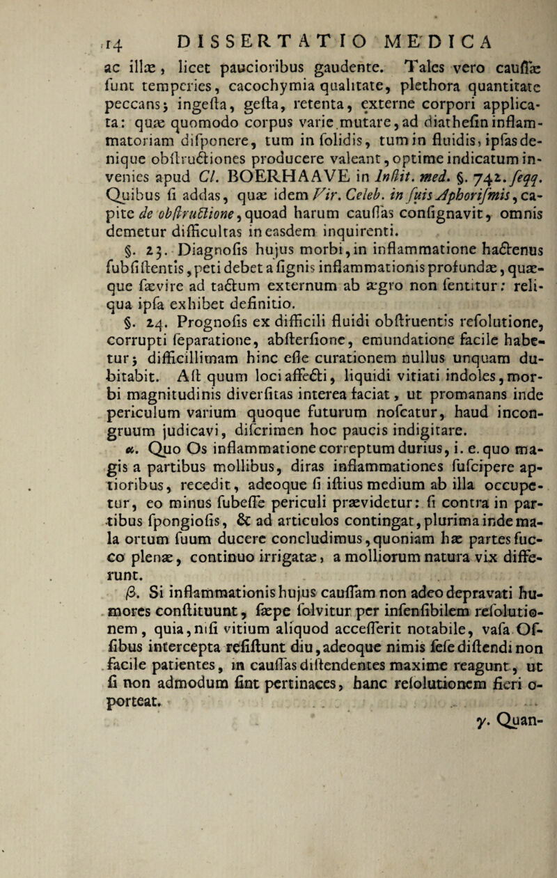 ac ilice , licet paucioribus gaudente. Tales vero cauftae funt temperies, cacochymia qualitate, plethora quantitate peccans5 ingefia, gefla, retenta, externe corpori applica¬ ta: qu:e quomodo corpus varie.mutare,ad diathefininflam¬ matoriam difponere, tum infolidis, tumin fluidis, ipfasde¬ nique obllru&iones producere valeant, optime indicatum in¬ venies apud Cl. BOERHAAVE in Indit, med. §. Quibus ti addas, quas idem Vir.Celeb. in fuis jfphorifmis,ca¬ pite ie obdruttione) quoad harum cauflas confignavit, omnis demetur difficultas in easdem inquirenti. §. 23. Diagnofis hujus morbi,in inflammatione ha&enus fubfi flentis, peti debet a fignis inflammationis profundae, quae¬ que faevire ad ta£tum externum ab aegro non fentitur: reli¬ qua ipfa exhibet definitio. §. 24. Prognofis ex difficili fluidi obflfuentis refolutione, corrupti leparatione, abfterfionc, emundatione facile habe¬ tur > difficillimam hinc efle curationem nullus unquam du¬ bitabit. Afl quum loci affie&i, liquidi vitiati indoles,mor¬ bi magnitudinis diverfitas interea faciat, ut promanans inde periculum varium quoque futurum nofcatur, haud incon- gruum judicavi, difcrimen hoc paucis indigitare. a. Quo Os inflammatione correptum durius, i. e. quo ma¬ gis a partibus mollibus, diras inflammationes fufcipere ap¬ tioribus, recedit, adeoque fi iftius medium ab illa occupe¬ tur, eo minus fubefie periculi praevidetur: fi contra in par¬ tibus fpongiofis, & ad articulos contingat, plurima inde ma¬ la ortum fuum ducere concludimus,quoniam hae partesfuc- co plenae, continuo irrigatae , a molliorum natura vix diffe¬ runt. /3. Si inflammationis hujus cauflam non adeo depravati hu¬ mores confiituunt, faepe folvitur per infenfibilem refolutio- nem, quia,mfi vitium aliquod acceflerit notabile, vafa Of- fibus intercepta refiftunt diu,adeoque nimis fefediflendmon facile patientes, in cauflasdilfendentes maxime reagunt, ut fi non admodum fint pertinaces, hanc refolutionem fieri o- porteat. * y. Quan-
