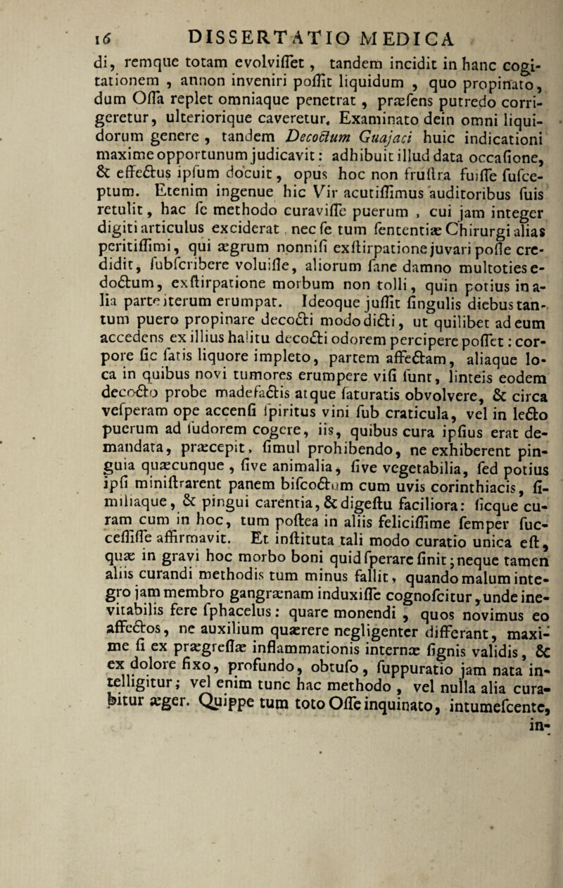 di, rem que totam evolvifiet, tandem incidit in hanc cogi¬ tationem , annon inveniri poffit liquidum , quo propinato, dum Offa replet omniaque penetrat , pnefens putredo corri¬ geretur, ulteriorique caveretur* Examinato dein omni liqui¬ dorum genere , tandem Decoftum Guajaci huic indicationi maxime opportunum judicavit: adhibuit illud data occafione, 6c effe&us ipfum docuit, opus hoc non fruftra fujfie fufce- ptum. Etenim ingenue hic Vir acutiflimus auditoribus Tuis retulit, hac fe methodo curaviflc puerum , cui jam integer digiti articulus exciderat necfe tum fententiae Chirurgi alias peritiflimi, qui aegrum nonnifi exllirpatione juvari poOe cre¬ didit, fubfcribere voluifle, aliorum fane damno multotiese- dodtum, exftirpatione morbum non tolli, quin potius ina- lia parte iterum erumpar. Ideoque juffit lingulis diebus tan¬ tum puero propinare deco&i mododifti, ut quilibet ad eum accedens ex illius haiitu dccodfi odorem percipere pollet i cor¬ pore fic fatis liquore impleto, partem affe&am, aliaque lo¬ ca in quibus novi tumores erumpere vili funt, linteis eodem deco&o probe madefactis atque faturatis obvolvere, & circa vefperam ope accenfi fpiritus vini fub craticula, vel in ledto puerum ad fudorem cogere, iis, quibus cura ipfius erat de¬ mandata, praecepit, fimul prohibendo, ne exhiberent pin¬ guia quaecunque , live animalia, five vegetabilia, fed potius ipfi miniftrarent panem bifco&um cum uvis Corinthiacis, fi- miliaque, & pingui carentia,&digeftu faciliora: ficque cu- ram cum in hoc, tum poflea in aliis feliciflime femper fuc- cefliffb affirmavit. Et inflituta tali modo curatio unica eft, qua: in gravi hoc morbo boni quid fperarc finit \neque tamen alus curandi methodis tum minus fallit * quando malum inte¬ gi o jam membro gangraenam induxiffe cognofcitur, unde ine¬ vitabilis fere fphacelus: quare monendi , quos novimus eo affe&os, ne auxilium quxrere negligenter differant, maxi¬ me fi ex pra:greflae inflammationis internae fignis validis, & ex dolore fixo, profundo, obtufo , fuppuratio jam nata in- telligitur; vel enim tunc hac methodo , vel nulla alia cura» bitui jeger. Quippe tum totoOfleinquinato, intumefeente.
