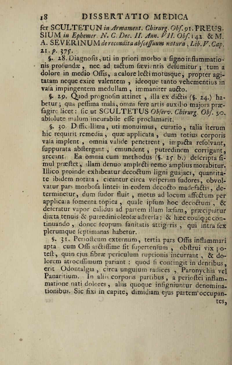 fer SCULTETUN in Armament. Chirurg. Qbf. 91. PREUS* SIUM in Ephemer. N. C. //. VII. Qbf. 141 £t M. A. SE V ER IN U M de recondita abfcejfuum natura , Lib. V. 21.^. J7f. §. i8.Diagnofis,uti in priori morbo a fignoinflammatio- • nis profundm, nec ad ta£him fevuntis ddiimitur $ tum a dolore in medio Offis, a calore lefti morusque, propter agi¬ tatam neque exire valentem , ideoque tanto vehementius in vaia impingentem medullam , immaniter audto. §• 29. Quod prognolin attinet , illa ex di6bis (%. 24.) ha¬ betur; qua peflima mala, omni fere artis auxilio majora prse- fagire licet: fic ut SCULTETUS Obferv. Chirurg, Qbf. 90. abiolute malum incurabile efle proclamarit. §. 30 Dffit-llima, uti monuimus, curatio, talia iterum hic requirit remedia , quas applicata , dum totius corporis vata implent , omnia valide penetrent , irrpa&a refoivant, fuppurata abltergant , emundent, putredinem corrigant, arceant. Ea omnia cum methodus <f§. if . b.) delcripta fi- mul pr^ftet, illam denuo ample&i nemo amplius morabitur, lllico proinde exhibeatur deco&um ligni guajaci, quantita¬ te ibidem notata , cieantur circa vel pera m fudores, obvol¬ vatur pars morbofa lintei* in eodem deco&o madefa&i*, de¬ terminetur, dum ludor fluit , motus ad locum affcdtum per applicata fomenta topica , quale ipfum hoc decodtum , &: deteratur vapor calidus ad partem illam Iteiam, praecipiatur diarta tenuis &: putredinioleolasadVerfa: & htec eouiqueeon- tinuando , donec Icopum fanitatis atcig< ris , qui intra fex plerumque leptimanas habetur. §.31. Penoiieum externum, tertia pars Offis inflammari apta cum Offi anShffime lit fupertenfum , obftrui vix \ o- teii, quin ejus fibra: periculum ruptionis incurrant , & do¬ lorem atrociffimum pariant : quod (i contingit in dentibus, em Odontalgia , circa unguium radices v Paronychia vel Panamium. In aliis corpons partibus , a perioftei inflam¬ matione nati dolores, alus quoque infigniuntur denomina¬ tionibus. Sic fixi in capite, dimidiam ejus partem occupan¬ tes,