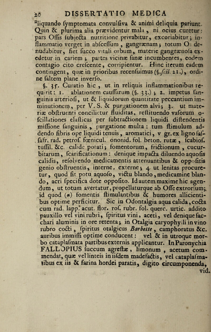 aliquando fymptomata convulfiva 8c animi deliquia pariunt. Quin & plurima alia praevidentur mala , ni ocius curetur: pars Offis (ubjedta nutritione privabitur, excoriabitur; in* flammario verget in abfcefium , gangrxnam $ totum Os de¬ nudabitur, fiet fucco vitali orbum, materie gangrasnola ex¬ edetur in cariem ; partes vicinae fanas incumbentes, eodem contagio cito crefccnte, corripientur. Hinc iterum eadem contingent, quae in prioribus recenfuimus (§.y?/7. 21.), ordi¬ ne faltem plane inverfo. §. $f. Curatio hic , ut in reliquis inflammationibus re¬ quirit: 1. ablationem caudarum (§. 33.) * 2. impetus fan- guinis arteriofi, ut &: liquidorum quantitate peccantium im¬ minutionem, per V. S. & purgationem alvi; 3. ut mate¬ rias oblinienti concilietur fluiditas, reltituendo vaforum o- fcillationes elallicas per fubtradlionem liquidi dillendentis miffione fanguinis , purgatione multa : tum flimulum ad¬ dendo fibris ope liquidi tenuis, aromatici, v gr.ex lignofaf- . laftv rad. petrof. foenicul. ononid. fol. beton. rutae , fcabiof. tuffil. &c. calide porati; fomentorum, fri£lionum , cucur¬ bitarum, fcarificationum : denique impafta diluendo aquofis calidis, relblvendo medicamentis attenuantibus & oppofitis genio oblinientis, interne, externe; 4, ut lenitas procure¬ tur, quod fit potu aquofo, viftu blando , medicamine blan¬ do, acri fpecifica dote oppofito. Id autem maxime hic agen¬ dum, ut totum avertatur, propellaturque ab Ofleextrorfum;, id quod (#) fomentis llimulantibus & humores allicienti¬ bus optime perficitur. Sic in Odontalgia aqua calida, co£la cum rad. lappTacut. flor. rof. rubr. fol. querc. urtic. addito pauxillo vel vini rubri, fpiritus vini, aceti, vel denique fae- chari aluminis in ore retenta; in Otalgia caryophydi in vino rubro co£li, fpiritus otalgicus Barbette, camphoratus &c. auribus immiffi optime conducent: vel & in utroque mor¬ bo cataplafmata partibus externis applicantur. In Paronychia FALLOPIUS fuccum agreftx , limonum , acetum com¬ mendat, quas vel linteis iniifdem madefa&is, vel cataplafma- libus ex iis & farina hordei paratis, digito circumponenda.