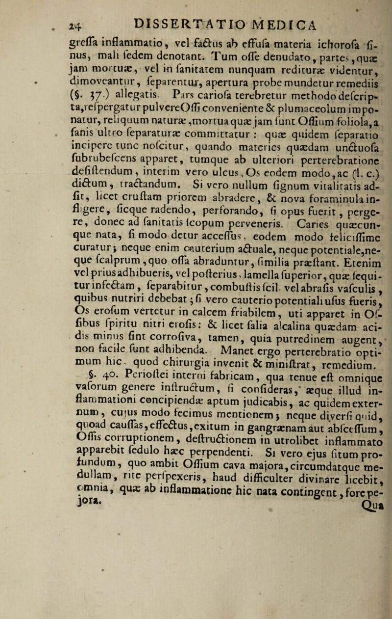 grefla inflammatio, vel faftus ab effufa materia ichorofa fi- nus, mali fedem denotant. Tum ofle denudato, partes ,qux jam mortuae, vel in fanitatem nunquam rediturse videntur, dimoveantur, feparentur, apertura probe mundetur remediis (§. 57.) allegatis- Pars cariofa terebretur methodo defcrip- ta,refpergatur pulvereOffi conveniente & plumaceolum impo¬ natur, reliquum natura:,mortuaqu« jam iunt Offium foliola,a fanis ultro feparaturae committatur : quas quidem fcparatio incipere tunc nofcitur , quando materies quasdam undtuofa fubrubefcens apparet, tumque ab ulteriori perterebratione defiftendum, interim vero ulcus., Os eodem modo,ac (1. c.) didlum, tranandum. Si vero nullum fignum vitalitatis ad¬ iit, licet cruftam priorem abradere, nova foraminula in- fhgere, ficque radendo, perforando, fi opus fuerit, perge¬ re, donec ad fanitaus icopum perveneris. Caries quascun- que nata, fi modo detur accefibs. eodem modo feliciflime curatur; neque enim cauterium adfuale, nequepotentiale,ne¬ que fcalprum ,quo ofla abradunrur, fimilia prasflant. Etenim vel priusadhibueris, vel pofterius vlamella fuperior, qua: fequi- turinfe&am, feparabirur,combuftisfcil velabrafis vafculis , quibus nutriri debebat;fi vero cauteriopotentialiufus fueris, Os erofum vertetur in calcem friabilem, uti apparet in Of- fibus fpiritu nitri erofis; & licet (alia alcalina quaedam aci¬ dis minus fint corrofiva, tamen, quia putredinem augent, non facile funt adhibenda. Manet ergo perterebratio opti¬ mum hic. quod chirurgia invenit &miniftrat, remedium. §. 40. Perioltei interni fabricam, qua tenue eft omnique vaforum genere intlru&um, fi confideras,' «que illud in¬ flammationi concipienda: aptum judicabis, ac quidem exter¬ num , cufus modo fecimus mentionem; neque diverfi quid, quoad cauflas,efle£Ius,exitum in gangraenam aut abfctflum, Offis corruptionem, defirudionem in utrolibet inflammato apparebit ledulo haec perpendenti. Si vero ejus fitum pro¬ fundum, quo ambit Offium cava majora,circumdatque me¬ dullam, rite peri pexeris, haud difficulter divinare licebit, omnia, quas ab inflammatione hic nata contingent , forepe- Qua