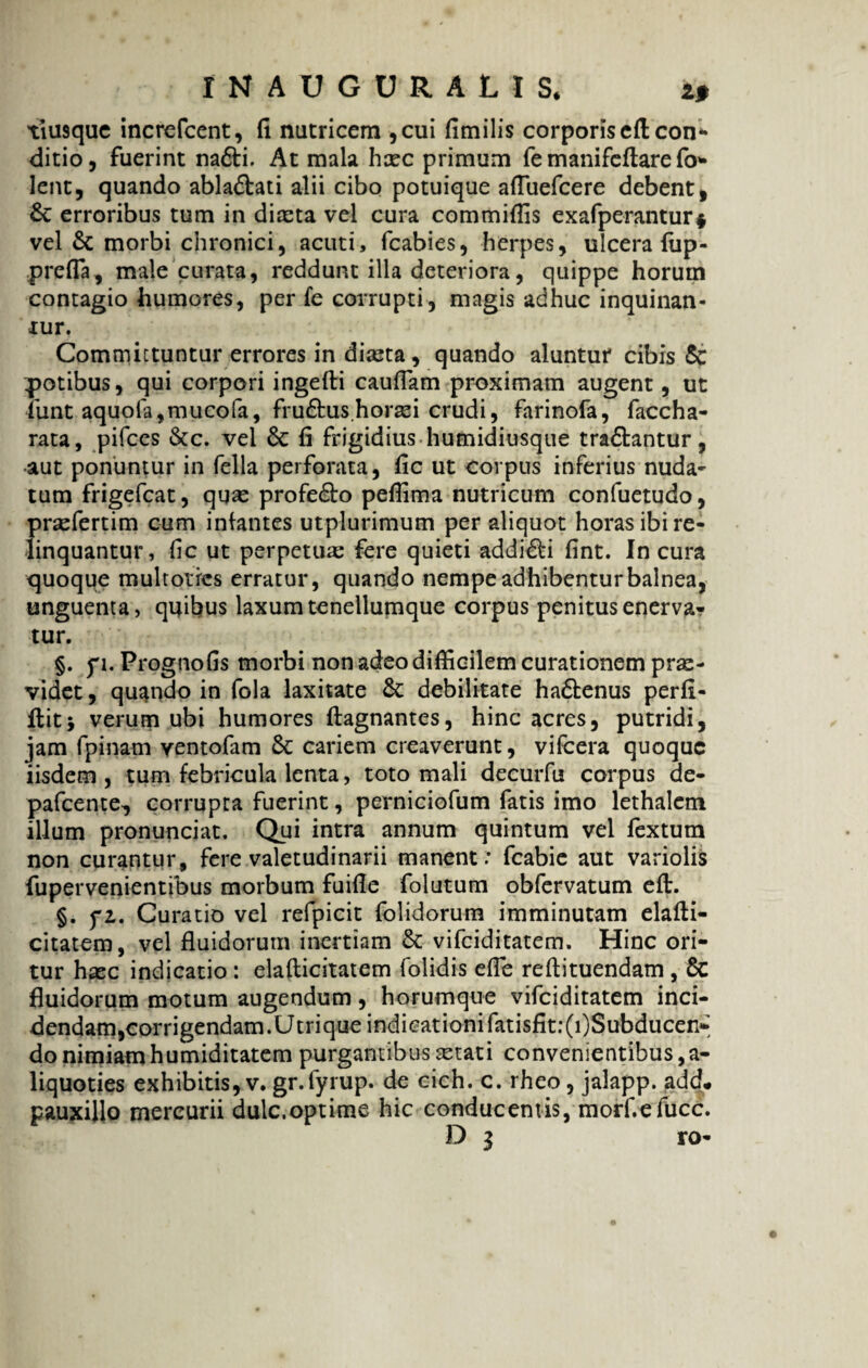 IMAOGDRALIS, z$ tiusque increfccnt, fi natricem ,cui fimilis corporis eftcon* ditio, fuerint na&i. At mala haec primum femanifeftarefo- lent, quando ablaftati alii cibo potuique afliiefcere debent, £e erroribus tum in diaeta vel cura commifiis exafperantur* vel & morbi chronici, acuti, fcabies, herpes, ulcera fiip- prefla, male curata, reddunt illa deteriora, quippe horum contagio humores, per fe corrupti, magis adhuc inquinan¬ tur. Committuntur errores in diaeta, quando aluntur cibis & potibus, qui corpori ingefti caudam proximam augent, ut iimt aquofa,mucofa, fru£tus.horaei crudi, farinofa, faccha- rata, pifces &c. vel 6c fi frigidius humidiusque tra£tantur, •aut ponuntur in fella perforata, fic ut corpus inferius nuda- tum frigefeat, quae profe£to peflima nutricum confuetudo, prsefertim cum infantes utplurimum per aliquot horas ibi re¬ linquantur, fic ut perpetua; fere quieti addi&i fint. In cura quoque multotres erratur, quando nempe adhibentur balnea, unguenta, quibus laxum tenellumque corpus penitus enerva¬ tur. §. f i. Prognofis morbi non adeo difficilem curationem prae¬ videt , quando in fola laxitate debilitate ha&enus perfi- flit; verum ubi humores ftagnantes, hinc acres, putridi, jam fpinam ventofam &: cariem creaverunt, vifcera quoque iisdem, tum febricula lenta, toto mali decurfu corpus de- pafcente, corrupta fuerint, perniciofum fatis imo lethalem illum pronunciat. Qui intra annum quintum vel fextum non curantur, fere valetudinarii manent; fcabie aut variolis fupervenientibus morbum fuifie folutum obfervatum eft. §. fi. Curatio vel refpicit folidorum imminutam elafti- citatem, vel fluidorum inertiam & vifeiditatem. Hinc ori¬ tur haec indicatio: elafticitatem folidis efle reflituendam , 6c fluidorum motum augendum, horumque vifeiditatem inci- dendam,corrigendam.Utrique indicationifatisfit:(i)Subducen- do nimiam humiditatem purgantibus aetati convenientibus ,a- liquoties exhibitis, v. gr.fyrup. de cich. c. rheo, jalapp. add. pauxillo mercurii dulc.optime hic conducentis, morf.efucc. D 3 ro-