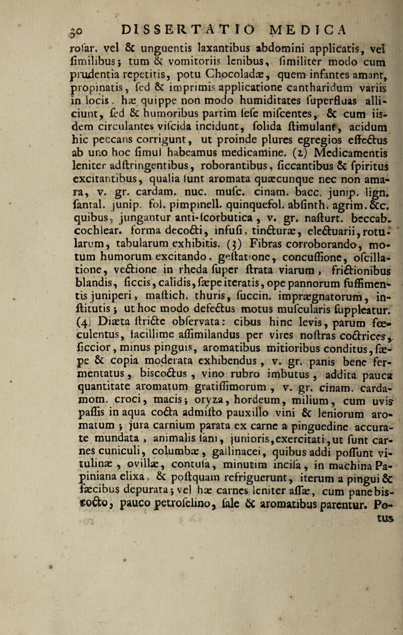 rofar. vel & unguentis laxantibus abdomini applicatis, vel fimilibus} tum & vomitoriis lenibus, (lmiliter modo cum prudentia repetitis, potu Chocoladae, quem infantes amant, propinatis, fed 6c imprimis applicatione cantharidum variis in locis, his quippe non modo humiditates fuperfluas alli¬ ciunt, fed & humoribus partim (efe mifcentes, & cum iis¬ dem circulantes vifcida incidunt, folida ftimulanr, acidum hic peccans corrigunt, ut proinde plures egregios effedus ab uno hoc fimul habeamus medicamine, (z) Medicamentis leniter adftringentibus, roborantibus, ficcantibus & fpiritus excitantibus, qualia lunt aromata quacunque nec non ama¬ ra, v. gr. cardam. nue. mufe. cinam. bacc. junip. lign. fantal. junip. foi. pimpinelL quinquefol. abfinth. agrim.&c. quibus, jungantur anti-fcorbutica , v. gr* nafturt. beccab^ cochlear, forma decodi, infufi, tindurae, eleduarii,rotu¬ larum, tabularum exhibitis. (3) Fibras corroborando, mo¬ tum humorum excitando, geftat>one, concuflionc, ofcilla- tione, vedione in rheda fuper flrata viarum, fridionibus blandis, ficcis, calidis, faepe iteratis, ope pannorum fuffimen- tis juniperi, maltich. thuris, fuccin. impraegnatorum , in- fhtutis > ut hoc modo defedus motus mufcularis fuppleatur. (4; Diaeta ftride obfervata: cibus hinc levis, parum fce» culentus, facillime affimilandus per vires noftras codriccs, ficcior, minus pinguis, aromatibus mitioribus conditus,fe- pe & copia moderata exhibendus, v. gr. panis bene fer¬ mentatus , biscodus , vino rubro imbutus, addita pauca quantitate aromatum gratiflimorum , v. gr. cinam. carda- mom. croci, macis} oryza, hordeum, milium, cum uvis paffis in aqua coda admifto pauxillo vini & leniorum aro¬ matum } jura carnium parata ex carne a pinguedine accura¬ te mundata , animalis lani, junioris,exercitati,ut funt car¬ nes cuniculi, columbae, gallinacei, quibus addi poliunt vi¬ tulinae , ovillae, contula, minutira incifa, in machina Pa- piniana elixa, & poftquam refriguerunt, iterum a pingui & faecibus depurata} vel hae carnes leniter affae, cum panebis- fodo, pauco petrofelino, fale & aromatibus parentur. Po¬ tus o