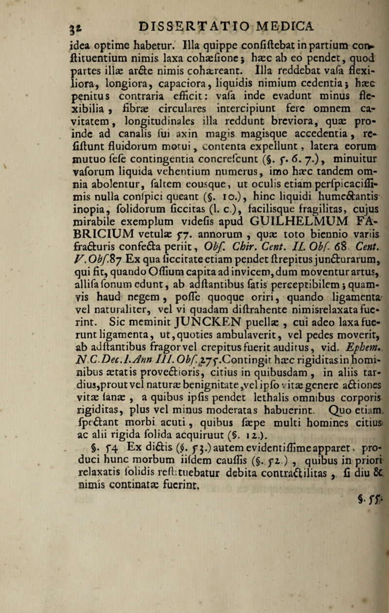 idea optime habetur. Illa quippe confiftebat in partium cotv ftituentium nimis laxa cohsefione* haec ab eo pendet, quod partes illae ar£te nimis cohaereant. Illa reddebat vafa flexi¬ liora, longiora, capaciora, liquidis nimium cedentia} haec penitus contraria efficit: vafa inde evadunt minus fle¬ xibilia , fibrae circulares intercipiunt fere omnem ca¬ vitatem, longitudinales illa reddunt breviora, quae pro¬ inde ad canalis fui axin magis magisque accedentia, rc- fiftunt fluidorum motui, contenta expellunt, latera eorum mutuo fefe contingentia concrefcunt (§. f. 6. 7.), minuitur vaforum liquida vehentium numerus, imo haec tandem om¬ nia abolentur, faltem eousque, ut oculis etiam perfpicacifli- mis nulla conlpici queant (§. 10.), hinc liquidi hume&antis inopia, folidorum ficcitas (1. c.), facilisque fragilitas, cujus mirabile exemplum videfis apud GUILHELMUM FA¬ BRICIUM vetulas fy. annorum , qua: toto biennio variis frafturis confe&a periit, Obf. Chir. Cent. II. Obf 68 Cent. V. Obf.Sy Ex qua ficcitate etiam pendet ftrepitus jun&urarum, qui fit, quando Offium capita ad invicem, dum moventur artus, allifafonum edunt, ab ad flantibus fatis perceptibilem} quam¬ vis haud negem , pofle quoque oriri, quando ligamenta vel naturaliter, vel vi quadam diftrahente nimisrelaxata fue¬ rint. Sic meminit JUNCKEN puellae , cui adeo laxa fue¬ runt ligamenta, ut,quoties ambulaverit, vel pedes moverit, ab adftantibus fragor vel crepitus fuerit auditus, vid. Ephem» NC.Dec.l.Ann III. Obfyj^.Contingit haec rigiditas in homi¬ nibus aetatis prove&ioris, citius in quibusdam , in aliis tar¬ dius,prout vel naturae benignitate ,velipfo vitae genere a&iones vitae fanae , a quibus ipfis pendet lethalis omnibus corporis rigiditas, plus vel minus moderatas habuerint. Quo etiam, fpe&ant morbi acuti, quibus faepe multi homines citius ac alii rigida folida acquiruut (§. 12.). §. f4 Ex diftis ($. autem evidentiffimeapparet. pro¬ duci hunc morbum iifdem cauffis (§. fz.) , quibus in priori relaxatis lblidis refl:tuebatur debita contraftilitas y fi diu & nimis continatae fuerint. §• ffr