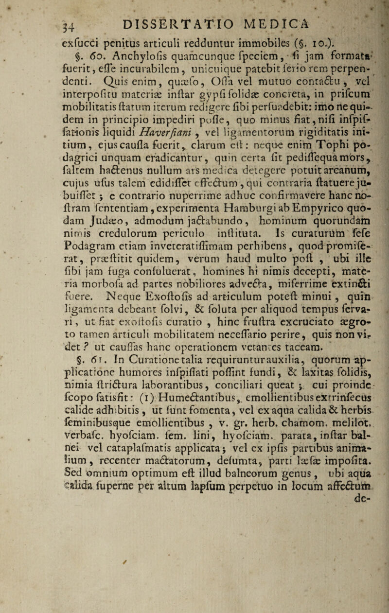 exfucci penitus articuli redduntur immobiles (§. io.). §. 60. Anchylofis quamcunque fpeciem, <1 jam formata*' fuerit, efie incurabilem, unicuique patebit ierio rem perpen¬ denti. Quis enim, qucefo, Ofia vel mutuo contadtu , vel interpofitu materia inflar gyplifolidse concreta, in prifcum mobilitatis flatum iterum redigere fibi perfuadebit: imo ne qui¬ dem in principio impediri pofie, quo minus fiat,nifi infpif- fationis liquidi Haverfiani , vel ligamentorum rigiditatis ini¬ tium, ejuscaufla fuerit, clarum ell: neque enim Tophi po¬ dagrici unquam eradicantur, quin certa fit pedifiequamors, falrem ha£tenus nullum ars medica detegere potuit arcanum, cujus ufus talem edidifict cffedlum, qui contraria flatuereju- buifiet } e contrario nuperrime adhuc confirmavere hancno- flram fententiam , experimenta Hamburgi ab Empyrico quo¬ dam Judrso, admodum jactabundo, hominum quorundam nimis credulorum periculo inllituta. Is curaturum fefe Podagram etiam inveteratifiimam perhibens, quodpromife- rat, praefiitit quidem, verum haud multo pofl , ubi ille fibi jam fuga conluluerat, homines hi nimis decepti, mate¬ ria morbofa ad partes nobiliores adve&a, miferrime extinfili fuere. Neque Exoflofis ad articulum potefl minui , quin ligamenta debeant folvi, & foluta per aliquod tempus ferva- ri, ut fiat exofiofis curatio , hinc fruflra excruciato regro- to tamen articuli mobilitatem necefiario perire, quis non vir det ? ut cauflas hanc operationem vetantes taceam. §. <5t. In Curatione talia requiruntur auxilia, quorum ap¬ plicatione humores infpifiati poffint fundi, &: laxitas fclidis, nimia flri&ura laborantibus, conciliari queat y cui proinde fcopo fatisfit: (i) Hume&antibus,. emollientibusexrrinfecus calide adhibitis , ut lunt fomenta, vel ex aqua calida & herbis leminibusque emollientibus , v. gr. herb. chamom. melilot. verbale, hyofeiam. lem. lini, hyofeiam. parara, inftar bal¬ nei vel cataplafmatis applicata} vel ex ipfis partibus anima¬ lium, recenter madlatorum, defumta, parti \x(x impofita. Sed omnium optimum efl illud balneorum genus, ubi aqua calida fuperne per altum lapfum perpetuo in locum affe&um