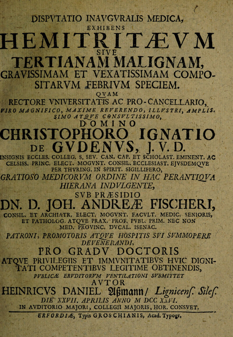 DISPVTATIO INAVGVRALIS MEDICA, r EXHIBENS HEMITRITtEVM sive ,v- TERTIANAM MALIGNAM, GRAVISSIMAM ET VEXATISSIMAM COMPO- SITARVM TEBRIVM SPECIEM. QVAM RECTORE VNIVERSITATIS AC PRO - CANCELLARIO, VIRO MAGNIFICO, MAXIME REVERENDO, ILLVSTRI, AMPLIS* SIMO A Tg>VE C&NSVLTISSIMO, DOMINO CHRISTOPHORO IGNATIO de GVDENVS, J.V.D. INSIGNIS ECCLES. COLLEG. S. SEV. CAN. CAP. ET SCHOLAST. EMINENT. AC CELSISS. PRINC. ELECT. MOGVNT. CONSIL. ECCLESIAST. EJVSDEMQVE PER THVRING. IN SPIRIT. SIGILLIFERO, V GRATIOSO MEDICORVM ORDINE IN HAC PERANTIQVA HIER AN A IND VEGENTE, SVB PR^SIDIO DN. D. JOH. ANDREAi FISCHERI, CONSIL. ET ARCHIA-TR. ELECT. MOGVNT. FACVLT. MEDIC. SENIORIS, ET PATHOLOG. ATQVE PRAX. PROF. PVBL. PRIM. NEC NON MED. PROVINC. DVCAL. ISENAC. PATRONI, PROMOTORIS ATQVE HOSPITIS SVI SVMMOPERE f' DEVENERANDI, PRO GRADV DOCTORIS ATQVE PRIVILEGIIS ET IMMVNITATIBVS HVIC DIGNI- TATl COMPETENTIBVS LEGITIME OBTINENDIS, PVBLIC/E ERVD1T0RVM VENTILATIONI SVBMITTET AVTOR HEINRICVS DANIEL Sljjmann/ Lknicenf Silef. DIE XXVII. APRILIS ANNO M DCC XaVI. L A IN AVDITORIO MAJORI, COLLEGII MAJORIS, HOR. CONSVET. ERFORDI/E, Typis GR.OS CHIANIS, Acad.Typogr,