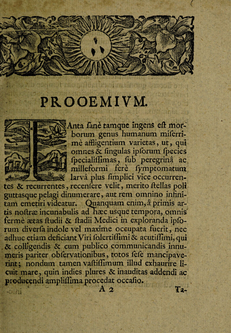 PROOEMIVM. ^§Anta fane tamque ingens eft mor¬ borum genus humanum miferri- me affligentium varietas, ut, qui omnes & fingulas ipforum fpecies fpecialiffimas, fub peregrina ac milleformi fere fymptomatum larva plus fimplici vice occurren¬ tes'& recurrentes, recenfere velit, merito ftellas poli guttasque pelagi dinumerare, aut rem omnino infini¬ tam emetiri videatur. Quanquam enim, a primis ar¬ tis noter incunabulis ad haec usque tempora, omnis ferme aetas ftudii & ftadii Medici m exploranda ipfo- rum diverfa indole vel maxime occupata fuerit, nec adhuc etiam deficiant Viri folcrtiflimi & acutifllmi, qui & colligendis & cum publico communicandis innu¬ meris pariter obfervationibus, totos fele mancipave¬ rint; nondum tamen vaftifllmum illud exhaurire li¬ cuit mare, quin indies plures & inauditas addendi ac producendi amplillima procedat occafio. A 2 Ta-