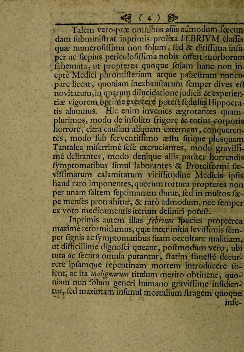 Talem vero-prae omnibus alus aamoaumroectm- dam fubminiflrat inprimis prolixa FEBRIVM claffis. quae numerofiflima non folum, fed & diri firma infu- per ac faepius periculofulima nobis offert morborum fchemata, ut propterea quoque folam hanc non in¬ epte Medici phrontiflerium atque palaeftram nuncu¬ pare liceat, quoniaminexhauftarum femper dives ell novitatum, in quarum dilucidatione judicii &rexperien- tiae vigorem, optime exercere poteft fedulus Hippocra¬ tis alumnus. Hic enim invenies aegrotantes quam- plurimos, modo de infolito frigore & totius corporis horrore, citra caufam aliquam externam, conqueren- tes, modo fub ferventiflimo aeftu fitique plusquam Tantalea milerrime lcfe excruciantes, modo graviffi- me delirantes, modo denique aliis pariter horrendis fymptomatibus fimul laborantes & Protciformi fae- vifllmarum calamitatum viciflitudine Medicis ipfis haud raro imponentes, quorum tortura propterea non per unam faltem feptimanam durat, fed in multos fae- pe menfes protrahitur, & raro admodum, nec femper ex voto medicamentis iterum deliniri poteft. \ Inprimis autem illas febrium fpecies propterea maxime reformidamus, quae inter initia leviffimis fem¬ per fignis ac fymptomatibus fuam occultant malitiam, ut difficillime dignofei queant, poflmodum vero, ubi tuta ac fecura omnia putantur , ftatim funefle decur¬ rere ipfamque repentinam mortem introducere fo- lent, ac ita malignarum titulum merito obtinent , quo¬ niam non folum generi humano graviffime infidian- tur, fed maximam infimul mortalium ftragem quoque. ■ ■ . infe-
