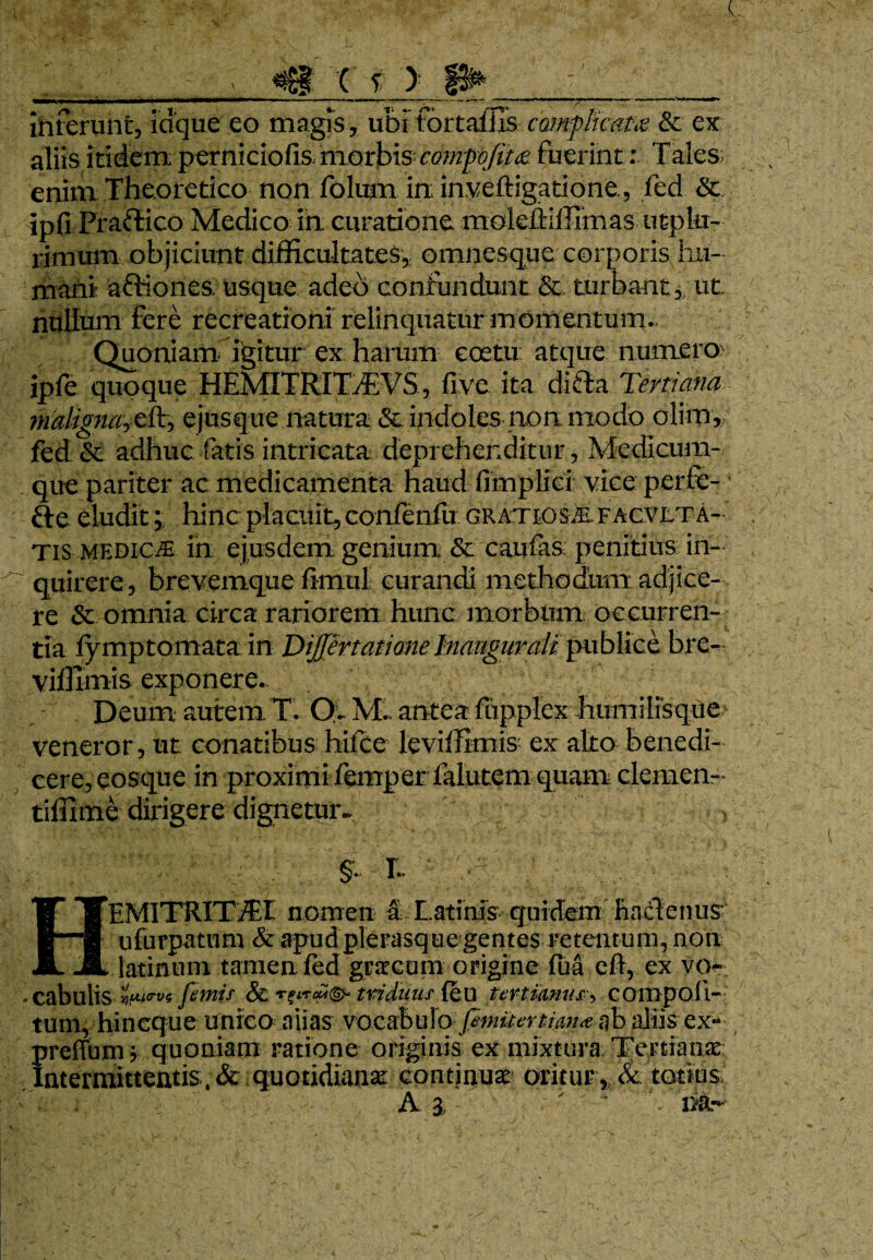 interunt, idque eo magis, ubi fortaliis comflicam & ex alits itidem; perniciofis morbis comfojim fuerint: Tales- enim Theoretico non folum in: in.veftigatione., fed & ipfi Praffico Medico ia curatione moleftiffimas utpkr- rirnum objiciunt difficultates,; omnesque corporis hu¬ mani a&iones. usque adeo confundunt & turbant 3/ ut nullum fere recreationi relinquatnr momentum. Quoniam igitur ex harum coetu: atque numero ipfe quoque HEMITRI TfE VS, five ita difta Tertiana imligmjdTy ejusque natura & indoles-non modo olim, fed & adhuc fatis intricata deprehenditur, Medicum¬ que pariter ac medicamenta haud fimplici: vice perfe-' fte eludithinc placuit, confenfu gratiosae facvjlta- Tis medios in ejusdem genium & caufas. penitius in¬ quirere, brevemque fiimil curandi methodum adjice¬ re & omnia circa rariorem hunc morbum occurren¬ tia lymptomatain Differt at i one Inaugurati publice bre- vifllmis exponere., Deum autem T. Ol M. antea fupplex humilisque veneror, ut conatibus hifce leviffimis ex alto benedi¬ cere, eosque in proximi lemperfalutem quam clemen- tiffime dirigere dignetur- , §. r. ' : EMITRITiEI nomen a Latinis- guicfem hacT:enus ufurpatum & apud plerasque gentes retentum, non latinnni tamen fed gracum origine fua eft, ex vq* cabulis fimis & tridiius' feu unimus?, com poli¬ tum* hincque unico alias vocabulo aliis ex- preffum ? quoniam ratione originis ex mixtura Tertianae: Intermittentis:. & quotidianae: continua oritur* &: totius: : A 3  na-