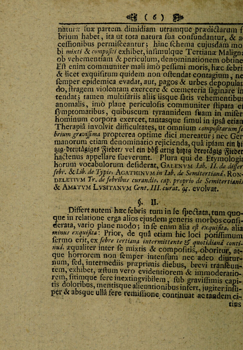 tmiz*mm*m0****+^*—m—mmmm——— ■■■ ni \U natura luse partem, dimidiam utramque praedictarum f brium habet, ita ut tota natura fua confundantur, & a< ceffionibus permifeeantur; hincfchema cujusdam mo bi mixti Sccompopi exhibet,intimulque Tertiana Maligni ob vehementiam & periculum, denominationem obtine Eli enim communiter mali imo peffimi moris, hatc febri: & licet exquifitum quidem non oftendat contagium, ne femper epidemica evadat, aut, pagos St urbes depopulat: do, (tragem violentam exercere & coemeteria (aginare in tendat; tamen multifariis aliis iisque fatis vehementibus anomalis, imo plane periculofis communiter ftipata eii (ymptomatibus, quibuscum tyrannidem fuam in mifer hominum corpora exercet, tantasque fimul in ipsa etian Therapia involvit difficultates, ut omnium compofitarumfi briumgravijima propterea optime dici mereatur; nec Ger manorum etiam denominatio rejicienda, qua ip(am ein l)t Big-BmjtAgiges 'Steber/ vel etn bbf arris bi?(9 Dreptdjjg gicbct hadtenus appellare fueverunt. Plura qui de Etymologis horum vocabulorum defiderat, Galenvm Lib. ll.de differ fdr. SiLib. de Typif, AgathinVmJh Ltb. de Semitertima, Ron- DF.letivm Tr. de febribus curandif, cap. proprio de Semitertimh & Amatvm Lvsitanvm Cent. III. curat, af. evolvat. 5- II. , ; ; g, * 1 , ^ is tum in (e (pedata,tum quo quem relatione erga alios ejusdem generis morbosconfi aerata, vario plane modo; in (e enim alia eft exquiSta, ali; minus exquifta: Prior, de quS edam hic loci potiffimun lermo eri11, ex febre tertiana intermittente 1$ quotidiana conti nua, «qualiter inter fe mixtis & compotitis, oboritur, at- que horrorem non femper intcnfum nec adeo diutur¬ num, fed, intermediis prteprimis diebus, brevi tranfeun- tem, exhibet, «Itum vero evidentiorem St immoderatio- ff1 A,,iln!VC*UC *ere.lnextingvibilem, fub graviffimis capi- tis dokmbas, mentisque alienationibus infert, jugiter.infu- pei St absque ulla tere remiflione continuat ac tandem ci-  g - ' tius