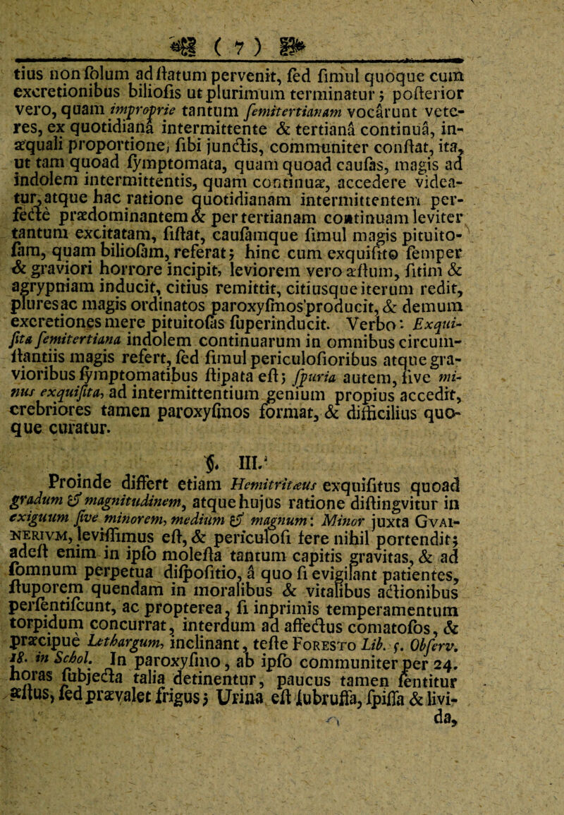 * tius rionfblum ad flatum pervenit, fed finiul quoque cum exeretionibus biliofis ut plurimum terminatur ; pofterior vero, quam improprie tantum femitertianam vocarunt vete¬ res, ex quotidiana intermittente & tertiana continua, in¬ aequali proportione] fibi jundtis, communiter conflat, ita, ut tam quoad fymptomata, quam quoad caufas, magis ad indolem intermittentis, quam continuae, accedere videa¬ tur, atque hac ratione quotidianam intermittentem per¬ fere praedominantem& per tertianam coatinuam leviter tantum excitatam, fiflat, caufamque fimul magis pituito- fam, quam biliofam, referat; hinc cum exquiftto femper & graviori horrore incipit, leviorem veroarftum, fitim & agrypniam inducit, citius remittit, citiusque iterum redit, pluresac magis ordinatos paroxyfmos’producit, & demum excretionesmere pituitofts fuperinducit. Verbo* Exqui- feta femitertiana indolem continuarum in omnibus circum- flantiis magis refert, fed fimul periculofioribus atque gra¬ vioribus fymptomatibus ftipataeft; jfeuria autem, live mu nus exquifita, ad intermittendum genium propius accedit, crebriores tamen paroxyGnos format, & difficilius quo¬ que curatur. > III- Proinde differt etiam Hemitritieus exquifitus quoad gradum magnitudinem, atque hujus ratione diftingvitur in exiguum feve minorem, medium magnum i Minor juxta Gvai- kerivm, leviffimus eft, & periculofi fere nihil portendit; adelt enim in ipfo molefta tantum capitis gravitas, & ad fomnum perpetua difpofitio, a quo fi evigilant patientes, Ituporem quendam in moralibus & vitalibus actionibus perfentifcunt, ac propterea, fi inprimis temperamentum torpidum concurrat., interdum ad affedus comatofos, & praecipue Lethargum,, inclinant, tefleFoRESTo Lib. f. Obferv. i#, tn Schol. In paroxyfmo, ab ipfo communiter per 24. noras fubjecia talia detinentur, paucus tamen fentitur altus, fed praevalet frigus $ Urina eft iubruffa, fpiffa & livi-
