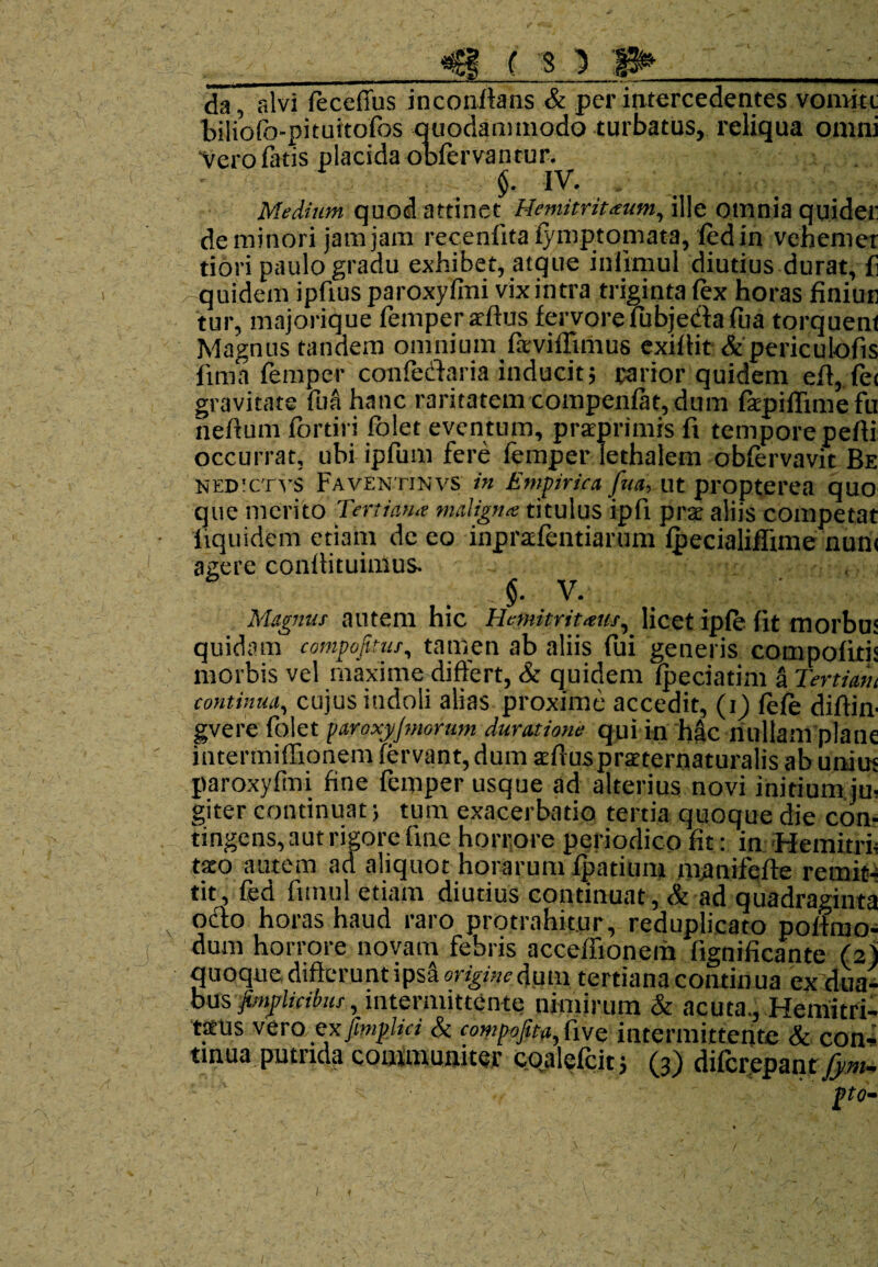 da, alvi feceffus inconftans & per intercedentes vomit t biliofo-pituitofos quodammodo turbatus, reliqua omni ‘Vero fatis placida obfervantur. §. IV. . Medium quod attinet Hemitritaeum, ille omnia quidei: de minori jam jam recenfita fymptomata, fedin vehemer dori paulo gradu exhibet, atque iniimul diutius durat, fi quidem ipftus paroxylmi vix intra triginta (ex horas finiun tur, majorique femper ardus fervorefubjedafua torquent Magnus tandem omnium faviffimus exidit &periculofis fima femper confedaria inducit; rarior quidem ed, fe< gravitate fu a hanc raritatem compenfat, dum fapiffimefu nedum fortiri (olet eventum, praprimis fi tempore pedi occurrat, ubi ipfum fere femper lethalem obfervavit Be NEDSCTVS Faventinvs in Empirica futi, ut propterea quo que merito Tertiana maligna titulus ipfi pra aliis competat liquidem etiam de eo inprafentiarum lpecialiffime nun< agere condituimus. '■ - <$. V. Magnus autem hic Hemitritaus, licet ipfe fit morbus quidam compofitus, tamen ab aliis fui generis compofitis morbis vel maxime difiert, & quidem fpeciatim a Tertiam continua, cujus indoli alias proxime accedit, (i) (efe didin- gvere folet paroxyjmorum durat ion e qui in hac nullam plane intermiffionem fervant, dum aduspraternaturalis ab unius paroxyfmi fine femper usque ad alterius novi initium ju¬ giter continuat; tum exacerbatio tertia quoque die con¬ tingens, aut rigore fine horrore periodico fit: in Hemitri¬ taeo autem ad aliquot horarum fpatium manifede remit¬ tit, fed fitnul etiam diutius continuat, & ad quadraginta „ o&o horas haud raro protrahitur, reduplicato podruo- dum horrore novam febris acceflionem fignificante (2) quoque diderunt ipsa origine dum tertiana continua ex dua¬ bus pnplkHmr, intermittente nimirum & acuta., Hemitri¬ taus vero ctx fimplici & compofita, five intermittente & con¬ tinua putrida communiter coalefcit; (3) diferepant fym- 1
