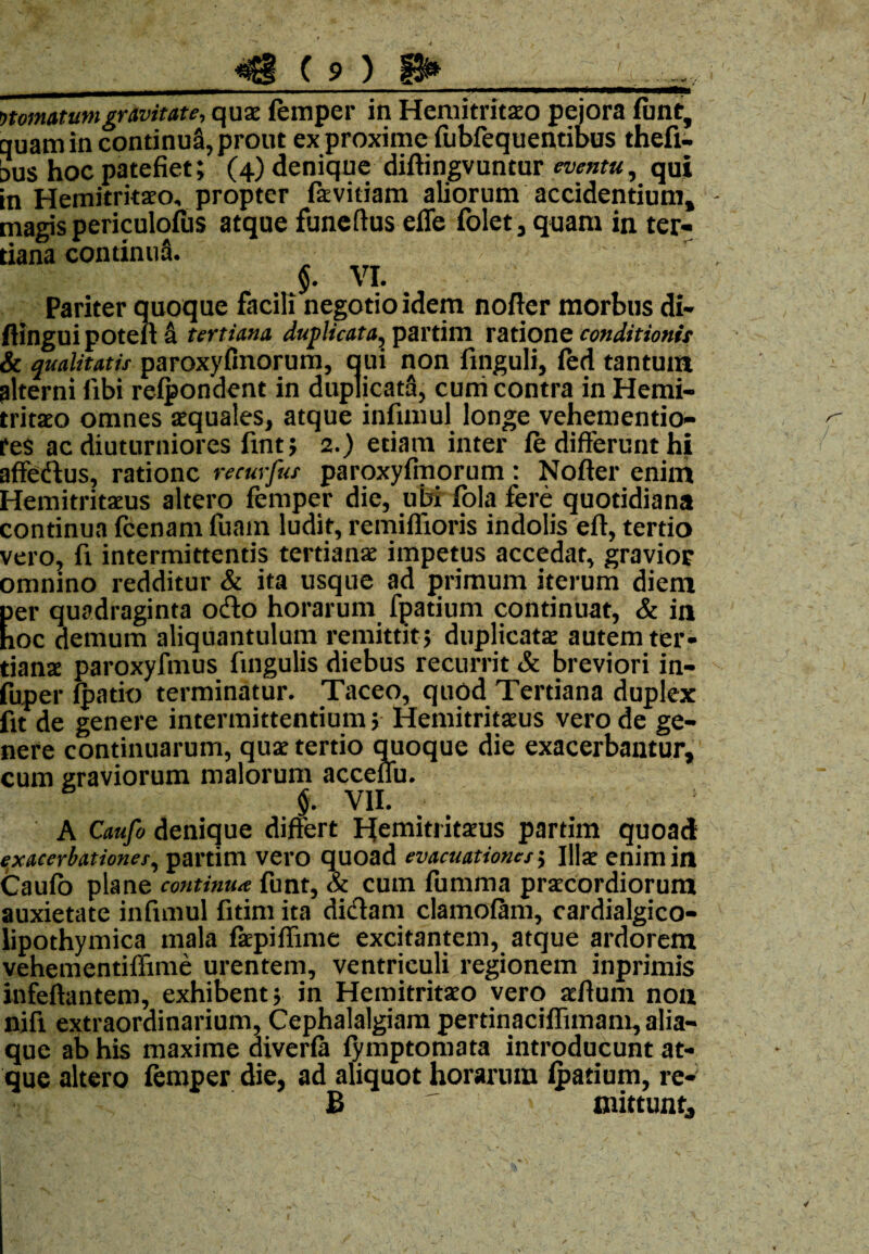nomatum gravitate, quae femper in Hemitritaeo pejora firnt, quam in continui, prout ex proxime (iibfequentibus thefi- aus hoc patefiet; (4) denique diftingvuntur eventu, qui in Hemitritaeo, propter fievitiam aliorum accidentium, magis periculofus atque funeftus ede folet, quam in ter¬ tiana continua. §. VI. Pariter quoque facili negotio idem nofier morbus di- fiingui poteil a tertiana duplicata, partim ratione conditionis & qualitatis paroxyfinorum, qui non finguli, fed tantum alterni fibi relpondent in duplicata, curri contra in Hemi¬ tritaeo omnes aequales, atque infimul longe vehementio- reS ac diuturniores fint; 2.) etiam inter fe differunt hi affedus, ratione recurfia paroxyfinorum: Nofier enim Hemitritaeus altero femper die, ubi fola fere quotidiana continua fcenam fuam ludit, remiflioris indolis eft, tertio vero, fi intermittentis tertianae impetus accedat, gravior omnino redditur & ita usque ad primum iterum diem per quadraginta odo horarum fpatium continuat, & in hoc demum aliquantulum remittit; duplicata: autem ter- tianx paroxyfmus fingulis diebus recurrit & breviori in- fuper (patio terminatur. Taceo, quod Tertiana duplex fit de genere intermittentium; Hemitritxus vero de ge¬ nere continuarum, qux tertio quoque die exacerbantur, cum graviorum malorum acceffu. $. VII. A Caufo denique differt Hemitritxus partim quoad exacerbationes, partim vero quoad evacuationes; Illa: enim in Caufo plane continua funt, St cum fumma prxeordiorum auxietate infimul fitim ita didam clamofam, cardialgico- lipothymica mala (xpifiime excitantem, atque ardorem vehementiffime urentem, ventriculi regionem inprimis infeftantem, exhibent; in Hemitritxo vero xfium non nifi extraordinarium, Cephalalgiam pertinaciflimam, alia¬ que ab his maxime diverfa (ymptomata introducunt at¬ que altero femper die, ad aliquot horarum Ipatium, re- B mittunt.