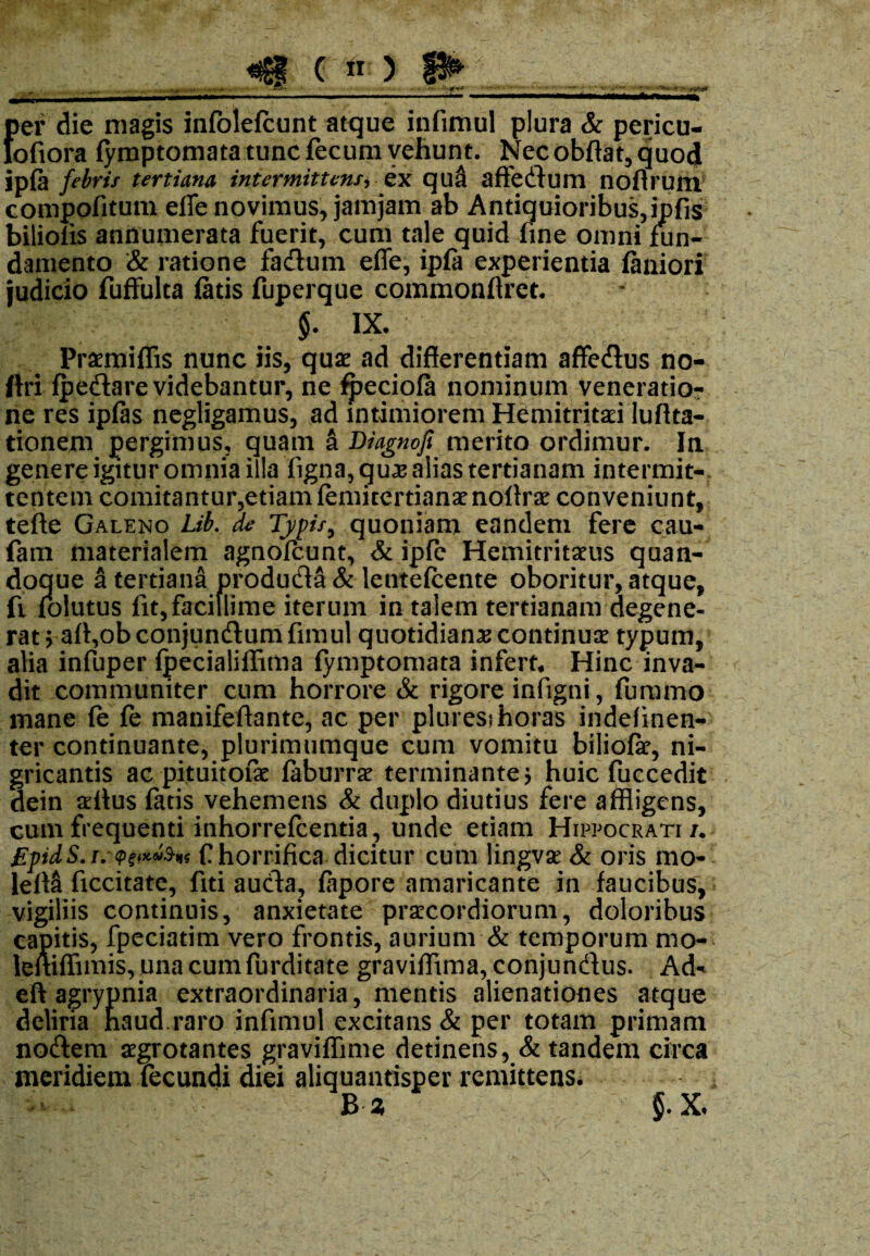 {)er die magis infolefcunt atque infimul plura & pericu- ofiora fymptomata tunc fecum vehunt. Nec obftat, quod ip{a febris tertiana intermittens-, ex qua affedum nofirunx compofitum effe novimus, jamjam ab Antiquioribus, iphs biliolis annumerata fuerit, cum tale quid fine omni fun¬ damento & ratione fadum effe, ipfa experientia faniori judicio fuffulta fatis fuperque commonffret. $. IX. Praemiflis nunc iis, quae ad differentiam affedus no- ftri fpedare videbantur, ne fpeciofa nominum veneratio¬ ne res ipfas negligamus, ad intimiorem Hemitritaei luffta- tionejm pergimus, quam a Diagnofi merito ordimur. In genere igitur omnia illa figna, quas alias tertianam intermit¬ tentem comitantur,etiamfemitertianaenoffrae conveniunt, tefte Galeno Lib. de Typis, quoniam eandem fere cau- fam materialem agnofcunt, & ipfe Hemitritaeus quan¬ doque a tertiana produda & lentefcente oboritur, atque, fi lolutus fit,facillime iterum in talem tertianam degene¬ rat vaff,obconjundumfnnul quotidianas continuae typum, alia infuper fpecialiffima (ymptomata infert* Hinc inva¬ dit communiter cum horrore & rigore infigni, furamo mane fe fe manifeftante, ac per pluresjhoras indefinen- ter continuante, plurimumque cum vomitu bilioiar, ni¬ gricantis ac pituitofae faburrae terminante; huic fuccedit dein alius fatis vehemens & duplo diutius fere affligens, cum frequenti inhorrefcentia, unde etiam Hippocrati/, £pidS.i.'<Pet**$n< f horrifica dicitur cum lingvse & oris mo- lefla ficcitate, fiti auda, fapore amaricante in faucibus, vigiliis continuis, anxietate praecordiorum, doloribus capitis, fpeciatim vero frontis, aurium & temporum mo- leftiffimis, una cum furditate graviffima, conjundus. Ad« eft agrypnia extraordinaria, mentis alienationes atque deliria haud.raro infimul excitans & per totam primam nodem aegrotantes graviflime detinens, & tandem circa meridiem fecundi diei aliquantisper remittens. B * §. X.