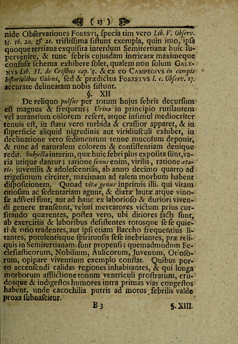 nide Obfervationes Foresti, fpecia tiin vero Lib. V. Objerv. i;, 16. 20. 2i. triftiflima fiftunt exempla, quin imo, ipfa quoque tertiana exquifita interdum Semitertianae huic fu- pervenire, & tunc febris cujusdam intricatae maximeque confufe fchema exhibere folet, qualem non folum Gale- Lib. II. de Crifibus cap. ‘g. & ex eo Campegivs in campis tHprialibuf Galeni, fed & praedicius Forestvs l. c. Gbferv. vj. accurate delineatam nobis fiftunt. $. XII De reliquo pulfus per totum hujus febris decurfum eft magnus & frequens5 Urina in principio rutilantem vel aurantium colorem refert, atque infimul mediocriter tenuis eft, in ftatu vero turbida & craflior apparet, & ia fuperficie aliquid nigredinis aut viridiulculi exhibet, in declinatione vero fedimentum tenue mucolum deponit, & tunc ad naturalem colorem & confiftentiam denique redit. Subjettamtzvim,quarhuicfebriplusexpofitafiint,va¬ ria utique dantur; rationefixus enim, virilis, ratione ata- tis, juvenilis & adolefcentilis, ab anno decimo quarto ad trigefimum circiter, maximam ad talem morbum habent difpofitionem, Quoad vita genus inprimis illi, qui vitam otiofam ac fedentariam agunt, & dictae lautae atque vino- fe adfvetifunt, aut ad hanc exlaboriofo & duriori viven¬ di genere tranfeunt, veluti mercatores vidum prius cur- fitando quaerentes, poftea vero, ubi ditiores fadx funt, ab exercitiis & laboribus defiftentes totosque fefe quie¬ ti & otio tradentes, aut ipfi etiam Baccho frequentius li¬ tantes, potulentisque fpirituofis fele inebriantes, prae reli¬ quis in Semitertianam,funt propenfi; quemadmodum Ec- clefiafticorum, Nobilium, Aulicorum, Juvenum, Otiofo- rum, opipare viventium exemplo conftat. Quibus por¬ ro accenfendi calidas regiones inhabitantes, & qui longa morborum afflidione tonum ventriculi proftratum, cru- dosque & indigeftoshumores intra primas vias congeftos habent, unde cacochilia putris ad motus t febrilis valde proxa fubnafeitur. B3 §, XIII.