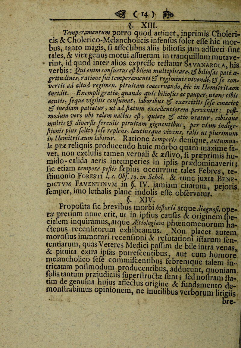 '«MU- $. XIII. Temperamentum porro quod attinet, inprimis Choleri- cis Sc Cholerico-Melancholicis infenfus folet effe hic mor¬ bus, tanto magis, fi affedibus aliis biliolis jam adfueti fint tales, & vitargenus motui affuetum in tranquillum mutave¬ rint, id quod inter alios expreffe teftatur Savanarola, his verbis: Qui enim confuetus ef bilem multiplicare, & biliofas pati ae¬ gritudines^ atione fui temperamenti regiminis vivendi, (e con¬ vertit ad aliud regimen, pituitam coacervando,hic in Hemitritacn incidit. Exempli gratia, quando quit biliofui ac pauper, utens cibis acutis, [eque vigiliis confumat, laboribus exercitiis fefe emaciet inediam patiatur, ut ad fatum excellentiorem perveniat; pofl- modum vero ubi talem nattus efl, quiete otio utatur, cibisque multis y diverfs ferculis pituitam gignentibus, per viam indite- fiionis plus folito fefe replens, lautius que vivens, talis ut plurimum in Hemitritieum labitur. Ratione temporis denique, autumna¬ le pr<r reliquis producendo huic morbo quam maxime fa¬ vet, non exclulis tamen vernali & xftivo, fi priprimis hu- mido- calida aeris intemperies in ipfis prardominaverit; fic etiam tempore peflis fepius occurrunt tales Febres te- fiimomo^FoRESTi l. c. Obf /9. in Schol. & tunc juxta Bene- dictvm FAVENTmvM in §. IV. jamjam citatum, pejoris femper, imo lethalis plane indolis effe obfervatur _ , $■ XIV. Propofita fic brevibus morbi atqueiiamoR, ope¬ rae pretium nunc erit, ut in ipfius caufas & orig?nemfpe- cialem inquiramus, atque /Etiologiam phoenomenorum ha¬ ctenus recenfitorum exhibeamus. Non placet autem morofius immorari recenfioni& refutationi ifiarum fen- tentiarum, quasyeteres Medici paffim de bile intra venas & pituita extra ipfas putrefcentibus, aut cum humore’ melancholico fefe commifeentibus febremque talem ih« tricatam poftmodum producentibus, adducunt, quoniam folis tantum praqudiciis fuperrtruda; funt j fed noffram fia- tim de genuina hujus affedus origine & fundamento de- monin abimus opinionem, ne inutilibus verborum litigiis bre-