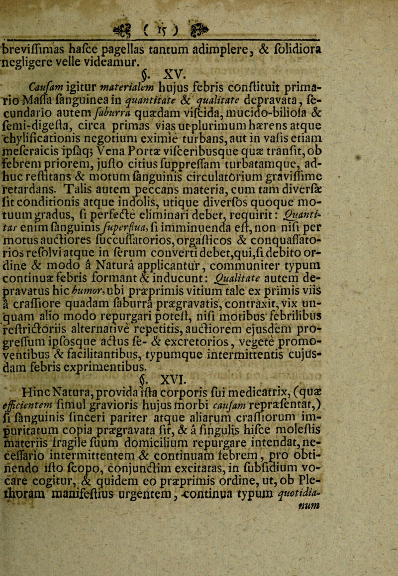 (»f) brevifftmas hafce pagellas tantum adimplerey & folidiora negligere velle videamur. §. XV. Caufam igitur materialem hujus febris conftituit prima¬ rio Maria fanguinea in quantitate & qualitate depravata, fe- cundario autem faburra qusedam vifcida,mucido-bilioia & fenii-digefta, circa primas vias utplurimum haerens atque chylificationis negotium eximie turbans, aut in vafis etiam meferaicis ipfaqs Vena Portae vifceribusque quae tranfit,ob Febrem priorem, juflo citius fuppreffam turbatamque, ad¬ huc reftitans & motum (anguinis circulatorium graviffime retardans. Talis autem peccans materia, cum tam diverfe lit conditionis atque indolis, utique diverfos quoque mo- tuutngradus, fi perfede eliminari debet, requirit: Quanti¬ tas enim {anguinis fuperflua,{i imminuenda eu, non nifi per motus audiores fuccuflatorios,orgafHcos & conquaffato- riosrefolvi atque in ferum converti debet,qui,fi debito or¬ dine & modo a Natura applicantur, communiter typum continuae febris formant & inducunt: Qualitate autem de¬ pravatus b\zhumor,ub\ praeprimis vitium tale ex primis viis a craffiore quadam faburra praegravatis, contraxit, vix un¬ quam alio modo repurgari poteft, nifi motibus febrilibus reftridoriis alternative repetitis, audiorem ejusdem pro- greffumipfosque adus fe- & excretorios, vegete promo¬ ventibus & facilitantibus, typumque intermittentis cujus* dam febris exprimentibus. ; $. xvi. Hinc Natura, provida rfta corporis fui medicatrix, (quae efficientem fimul gravioris hujus morbi caujam repraefentat,) fi (anguinis finceri pariter atque aliarum crafTiorum im¬ puritatum copia praegravata fit, & a fingulis hifce moleftis materiis fragile fuum domicilium repurgare intendat, ne- ceffario intermittentem & continuam febrem, pro obti¬ nendo ifto fcopo, conjundim excitatas, in fubfidium vo¬ care cogitur, & quidem eo praeprimis ordine, ut, ob Ple- thoram manifeftius urgentem, «continua typum quotidia¬ num