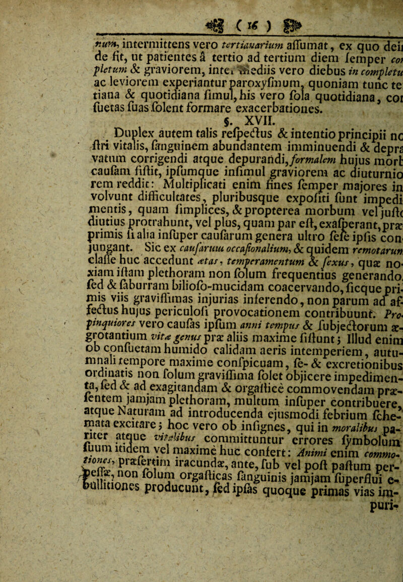 r.utn, intermittens vero tmkuarium affirmat, ex quo deii de fit, ut patientes a tertio ad tertium diem femper coi pletumSt graviorem, intermediis vero diebus in completu ac leviorem experiantur paroxyfmum, quoniam tunc te: tiana & quotidiana fimul,his vero fola quotidiana, coi fuetas fuas folent formare exacerbationes. §. XVII. Duplex autem talis refpedus St intentio principii nc ffri vitalis, fanguinem abundantem imminuendi & depra vatnm corrigendi atque depurandi, formalem huius morfc caufam fiftit, ipfumque infimul graviorem ac diuturnio rem reddit: Multiplicati enim fines femper majores in volvunt difficultates, pluribusque expofiti funt impedi mentis, quam fimplices,&propterea morbum veljuffc diutius protrahunt, vel plus, quam par eff,exafberant,pne primis li alia infuper caufarum genera ultro fefeipfis con jungant. Sic ex caufaruui occafionalium, St quidem remotarun. clafie huc accedunt at as. temperamentum St Jexut, qua; no¬ xiam iffam plethoram non folum frequentius generando, fed & faburram biliofo-mucidam coacervando, ficquepri- JPjs viis graviffimas injurias inferendo, non parum ad af¬ fectus hujus periculo!) provocationem contribuunt Pro. pinquiores vero caufas ipfum anni tempus St fubjediorum ae¬ grotantium vita genus prx aliis maxime fiflunt; Illud enim ob confuetamhumido calidam aeris intemperiem, autu¬ mnali tempore maxime confpicuam, fe-& excretionibus ordinatis non folum graviflima folet objicere impedimen¬ ta, led St ad exagitandam & orgaitice commovendam prx- lentem jamjam plethoram, multum infuper contribuere atque Naturam ad introducenda ejusmodi febrium fche- mata excitare j hoc vero ob infignes, qui in moralibui pa¬ riter atque vitdibus committuntur errores fymbolum tuum itidem vel maxime huc confert: Animi enim cemmo. Wnv’ ?rarcrVm lracu«das, ante, fub velpoft paftum per- Enitm/! 011 ^o u j1 orgadicas fiinguinis jamjam fuperflui e- millmones producunt, fedipfas quoque primas vias im¬ puri-