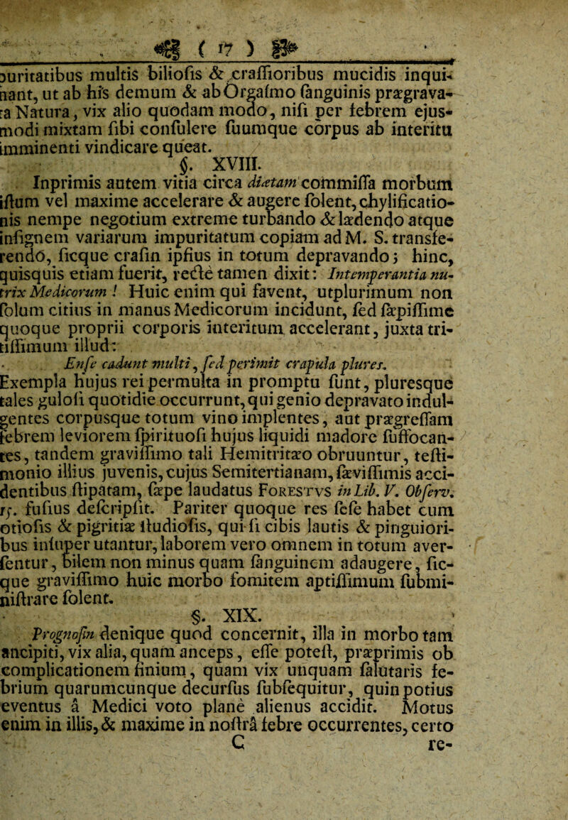 * > • ,, w «6f ( *? ) 0* , , puritatibus multis biliofis &.xraffioribus mucidis inqui* nant, ut ab his demum & abOrgafmo (anguinis praegrava- :a Natura, vix alio quodam modo, nifi per tebrem ejus¬ modi mixtam fibi eonfulere fuumque corpus ab interitu imminenti vindicare queat. . / §. XVIII. Inprimis autem vitia circa 'diotam commifla morbum iftum vel maxime accelerare & augere fblent,chyIificatio- nis nempe negotium extreme turbando & laedendo atque infignem variarum impuritatum copiam ad M. S. transfe¬ rendo, ficque crafin ipfius in totum depravandos hinc, quisquis etiam fuerit, retfle tamen dixit: Intemperantia nu~ trix Medicorum ! Huic enim qui favent, utplurimum non (olam citius in manus Medicorum incidunt, fed farpiffimc quoque proprii corporis interitum accelerant, juxta tri- tiffimum illud: , ^ En fe cadunt multi^ feci perimit crapula plures. Exempla Hujus rei permulta in promptu funt, pluresque tales guloli quotidie occurrunt, qui genio depravato indul^ gentes corpusque totum vino implentes, ant praegreffam tebrem leviorem fpirituofi hujus liquidi madore fuffocan- tes, tandem graviffimo tali Hemitritaeo obruuntur , tefti- monio illius juvenis, cujus Semitertianam,feviffimis acci¬ dentibus ftipatam, fape laudatus Forestvs inLik V. Obferv rj. fufius defcripiit. Pariter quoque res fele habet cum otiofis & pigritia? itudiofis, qui li cibis lautis & pinguiori¬ bus infuper utantur, laborem vero omnem in totum aver- fentur, bilem non minus quam fanguinem adaugere, fic¬ que graviffimo huic morbo fomitem aptiflimum fubmi- niflrare folent, §. XIX. Prognofin denique quod concernit, illa in morbo tam ancipiti, vix alia, quam anceps, effe potefi, praeprimis ob complicationem finium, quam vix unquam falutaris fe¬ brium quarumcunque decurfus fubfequitur , quin potius eventus a Medici voto plane alienus accidit. Motus enim in illis, & maxime in nofira febre occurrentes, certo C re-