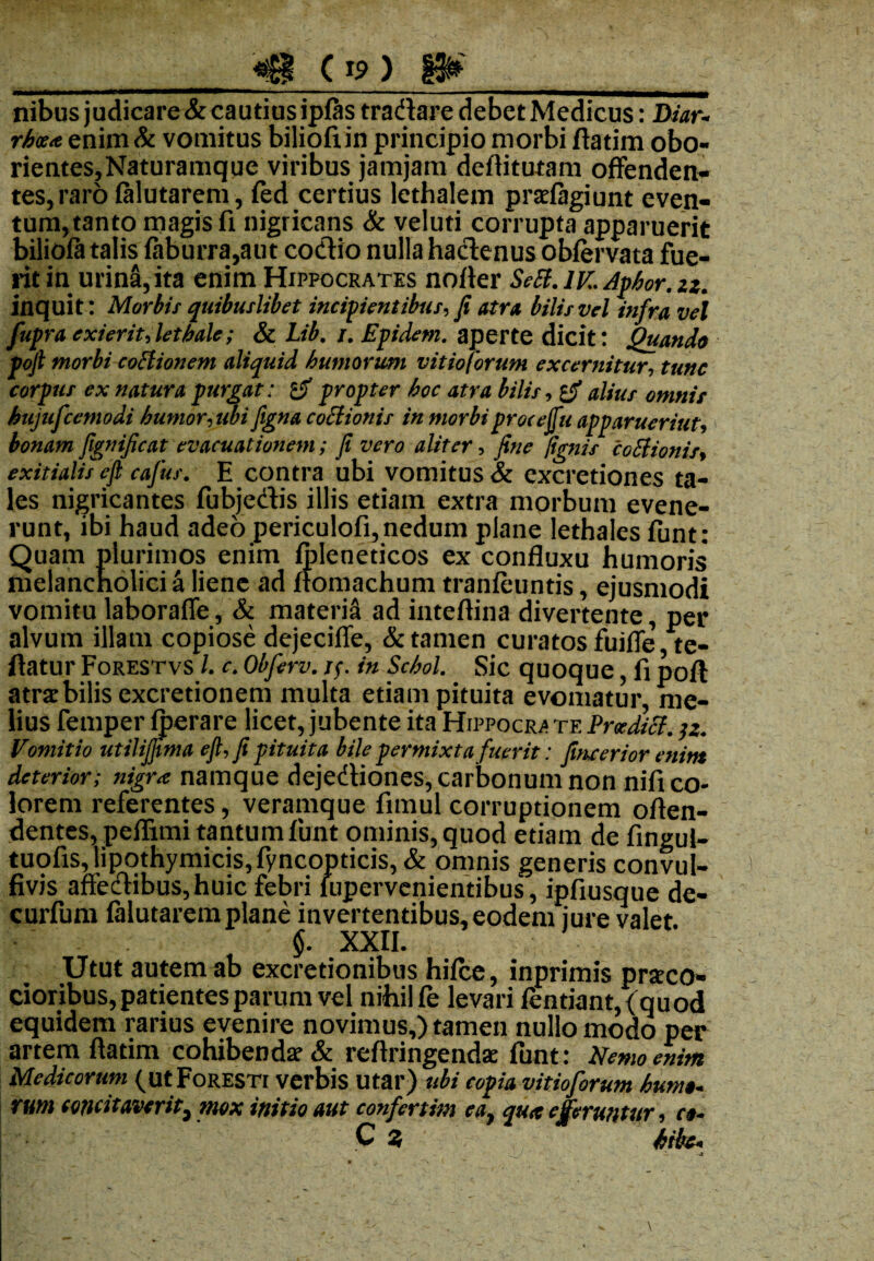 nibus judicare & cautius ipfas tradlare debet Medicus: Diar- rb<z<t enim & vomitus biliofi in principio morbi ftatim obo- rientes,Naturamque viribus jamjam deffitutam offenden¬ tes, raro lalutarem, fed certius lethalem prilagiunt even¬ tum, tanto magis fi nigricans & veluti corrupta apparuerit bilioft talis faburra,aut codlio nulla haclenus oblervata fue¬ rit in urina, ita enim Hippocrates norter SeSi.lK.Apbor.zz. inquit: Morbis quibuslibet incipientibus, fi atra bilis vel infra vel fupra exierit, letbale; & l.ib. /. Epidem. aperte dicit: Quando poft morbi coStionem aliquid humorum vitio/orum excernitur, tunc corpus ex natura purgat: ly propter boc atra bilis, alius omnis bujufcemodi humor, ubi figna coSlionis in morbiprocejfu apparuerint, bonam fignificat evacuationem; fi vero aliter, fine /ignis coSlionis, exitialis eft cafus. E contra ubi vomitus & excretiones ta¬ les nigricantes fubjectis illis etiam extra morbum evene¬ runt, ibi haud adeo periculofi, nedum plane lethales funt: Quam plurimos enim ipleneticos ex confluxu humoris* melancholici a liene ad ftomachum tranleuntis, ejusmodi vomitu laboraffe, & materia ad intefiina divertente, per alvum illam copiose dejeciffe, & tamen curatos fuifle,te- ftatur Forestvs l. c. Obferv. i$. in Schol. Sic quoque, fi poft atri bilis excretionem multa etiam pituita evomatur, me¬ lius femper (pera re licet, jubente ita Hippocr* te PradiSl. jz. Vomitio utilijftma eft, fi pituita bile permixta fuerit: fineerior enim deterior; nigra namque dejedliones, carbonum non nifi co¬ lorem referentes, veramque fimul corruptionem offen¬ dentes, peffimi tantum firnt ominis, quod etiam de fingul- tuofis, lipothymicis, fyncopticis, & omnis generis convul- fivis affedibus,huic febri lupervenientibus, ipfiusque de- curfum lalutarem plane invertentibus, eodem jure valet §. XXII. Utut autem ab excretionibus hilce, inprimis prstco» cioribus, patientes parum vel nihil fe levari Ientiant,(quod equidem rarius evenire novimus,) tamen nullo modo per artem ftatim cohibendi & reftringendi funt: Hemo enim Medicorum (utFoRESTr verbis utar) ubi copia vitioforum humo- rum concitaverit, mox initio aut confertim ea, qua eferuntur, ce- C 9 bibe-