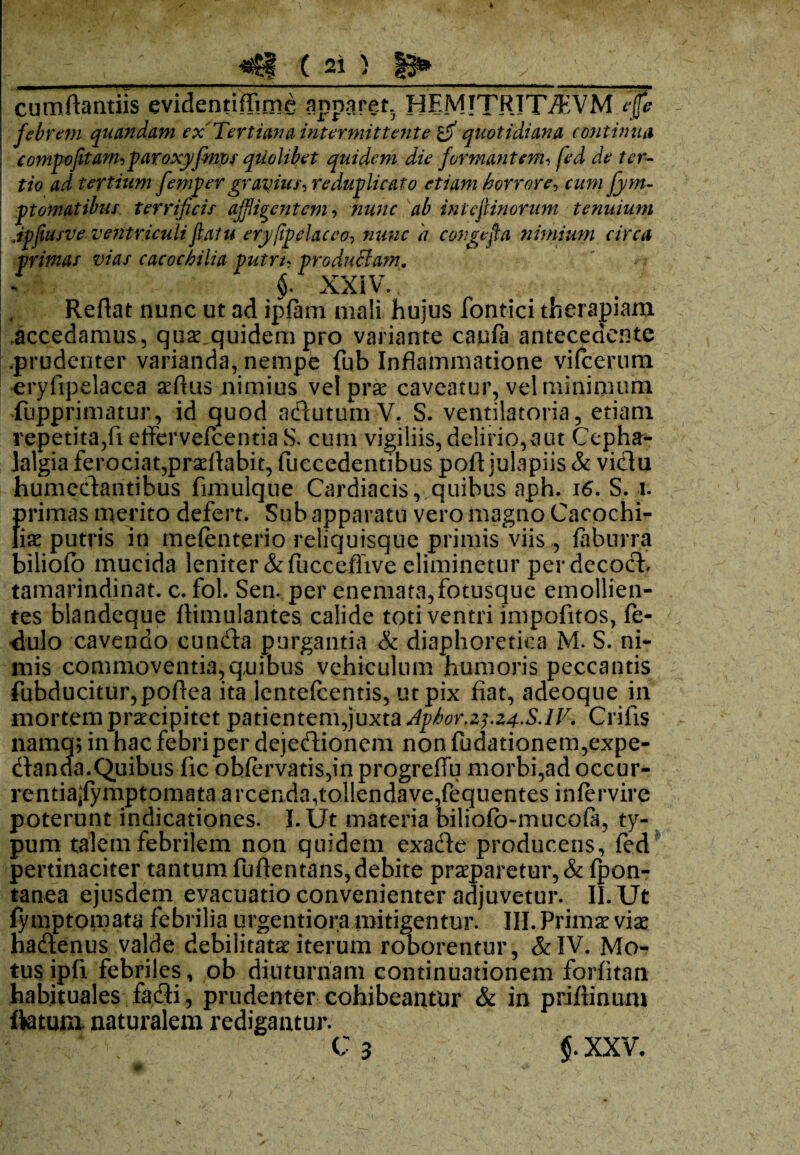 cumfiantiis evidentiffime annaret HEMJTRITJ9EVM rifc febrem quandam ex Tertiana intermittente o quotidiana continua compofitam, paroxyfmos quolibet quidem die formantem, fed de ter¬ tio ad tertium fempergravius, reduplicato etiam horrore, cum fym- ptomatibus terrificis affigentem, ab inteftinorum tenuium Jpfiusve ventriculi flatu eryfpelaceo, <7 congefa nimium circa primas vias cacochilia putre, productam. $. XXIV. Reflat nunc ut ad ipfam mali hujus fontici therapiam accedamus, quae quidem pro variante caufa antecedente .prudenter varianda, nempe fub Inflammatione vifcerum eryfipelacea aefius nimius velprse caveatur, vel minimum fupprimatur, id quod adutum V. S. ventilatoria, etiam repetita,fi effervefeentia S. cum vigiliis, delirio, a ut Cepha¬ lalgia ferociat,proflabit, fuccedentibus poft julapiis & vidu humedantibus fimulque Cardiacis, quibus aph. 16. S. 1. ()rimas merito defert. Sub apparatu vero magno Cacochi- iae putris in melenterio reliquisque primis viis , faburra biliofo mucida leniter &fucceflive eliminetur perdecod, tamarindinat. c. fol. Sen. per enemata,fotusque emollien¬ tes blandeque ftimulantes calide toti ventri impolitos, fe- 'dulo cavendo eunda purgantia & diaphoretica M. S. ni¬ mis commoventia,quibus vehiculum humoris peccantis fubducitur,poflea ita lentefcentis, ut pix fiat, adeoque in mortem praecipitet patientem,juxta Aphorf2^.z4.S.lV. Crifis namen in hac febri per dejedionem non fudationem,expe- danda.Quibus fic obfervatis,in progreffu morbi,ad occur- rentia^fymptomata arcenda,tol!endave,fequentes infervire poterunt indicationes. 1. Ut materia biliofo-mucofa, ty¬ pum talem febrilem non quidem exade producens, fed pertinaciter tantum fuflentans,debite praeparetur, & fpon- tanea ejusdem evacuatio convenienter adjuvetur. II. Ut fymptomata febrilia urgentiora mitigentur. III. Primae viae hadenus valde debilitatae iterum roborentur, &IV. Mo¬ tus ipfi febriles, ob diuturnam continuationem forfitan habituales fadi, prudenter cohibeantur & in priftinum flatum naturalem redigantur. C 3 $. XXV.