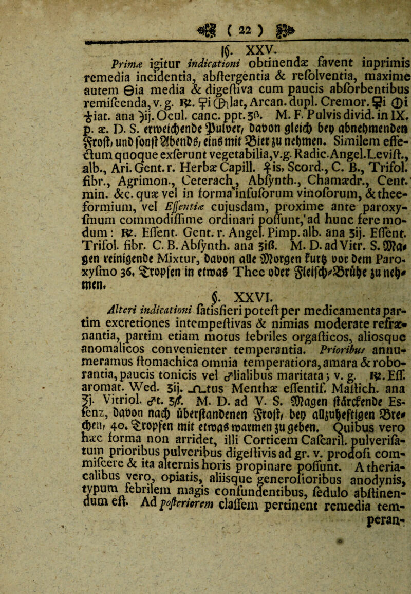 {/** > !► -- .■^..■4-', ^ XXV; ~ prima igitur indicationi obtinendae favent inprimis remedia incidentia, abftergentia & refolventia, maxime autem ©ia media & digeftiva cum paucis abforbentibus remifcenda,v.g. R2. ?iCillat, Arcan.dupl. Cremor. S?i ©i £iat. ana )ij. Ocul. canc. ppt. 3^- M. F. Pulvis divid. in IX, p. x. D. S. enwicbenDe Q3ult>er/ Demon glricb bep abnebmenDen ^rojb unD fon|I 21 benDS/ eing mif 35ter ju nebmen. Similem effe¬ rtum quoque exferunt vegetabilia,v.g. Radic.Angel.Levift., alb., Ari.Gent.r. Herbae Capill. $is> Scord., C. B., Trifol. fibr., Agrimon., Ceterach, Abfynth., Chamaedr., Cent. min. &c. quae vel in forma*infufbrum vinoforum,&thee- formium, vel Ejfenti* cuiusdam, proxime ante paroxy- fmum commodiffime ordinari pofiunt,'ad hunc fere mo¬ dum : Rt. Effent. Gent. r. Anget Pimp.alb. ana 3ij. Eflent. Trifol. fibr. C. B. Abfynth. ana 3iG. M. D. ad Vitr. S. SWfl* gen veinigenDe Mixtur, Dat>on allc Gorgen fut$ ooc Dem Paro- xyfmo 36» ^topfen in etroa* Thee oDet S(eifcO^S5rw^ ju men* $. XXVI. - Alteri indicationi fatisfieripoteft per medicamenta par- tim excretiones intempefiivas & nimias moderate refrae* nantia, partim etiam motus febriles orgafticos, aliosque anomalicos convenienter temperantia. Prioribus annu¬ meramus flomachica omnia temperatiora, amara &robo- rantia, paucis tonicis vel glialibus maritata> v. g. R2. Eff. aromat. Wed. 3ij. ^rutus Menthae effentif. Maltich. ana 5b Vitrici, ^t. 3fi. M. D. ad V. S. SWngen (IdrcfenDe Es- fenz, Daoon nac& iiber(tanDenen S#ro|i/ bei> aBjnljefttgen 33re* 4o* c£ropfen mit ttm& roarmen ju gcben. Quibus vero haec forma non arridet, illi Corticem Cafcaril. pulverifa- tum prioribus pulveribus digeitivis ad gr. v. prodofi com- mifcere & ita alternis horis propinare poffunt. A theria- calibus vero, opiatis, aliisque generolioribus anodynis, typum febrilem magis confundentibus, fedulo abflinen- dum eii Ad foftmorm claffem pertinent remedia tem- peran- \