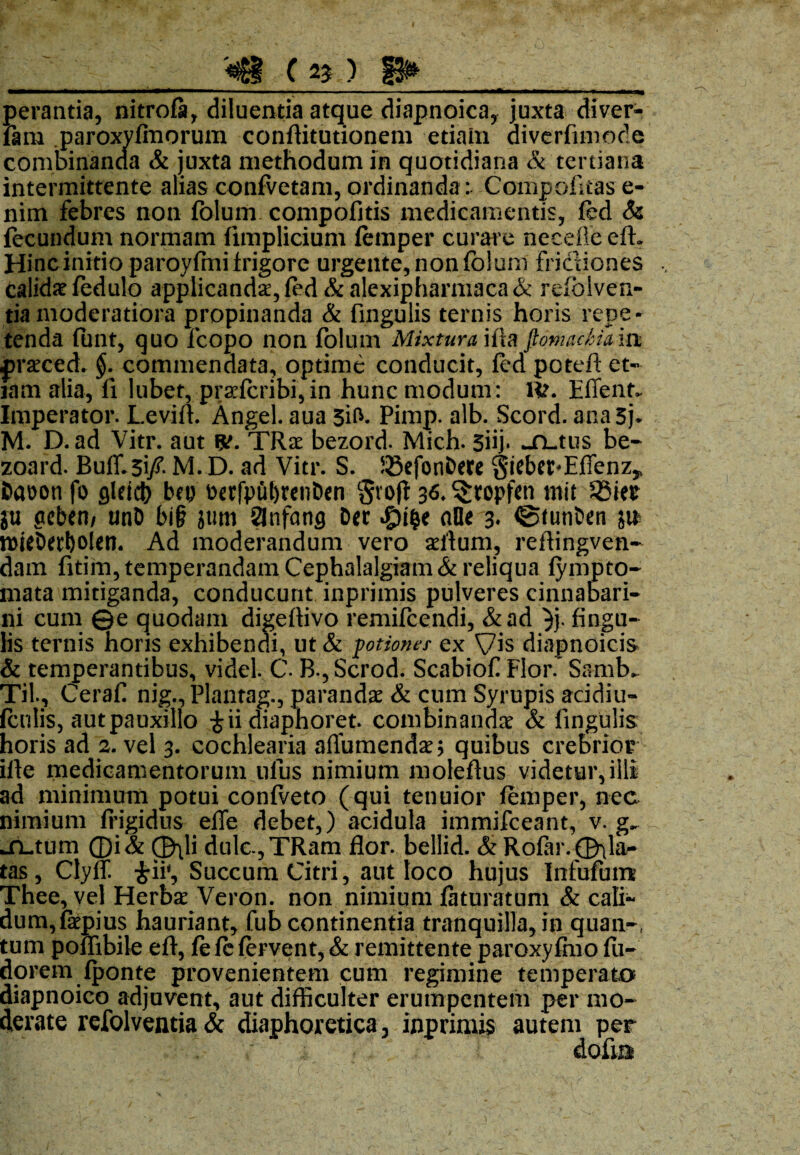 _ <i£g C 2? ) f3»_ perantia, nitrofa, diluentia atque diapnoica, juxta diver- fam paroxyfmorum conflitutionem etiam diverfimode combinanda & juxta methodum in quotidiana & tertiana intermittente alias confvetam, ordinandaCompofitas e- nim febres non folum compofitis medicamentis, ftd & fecundum normam fimplicium femper curare neceile eft. Hinc initio paroyfmi frigore urgente, non folum frictiones Calidi fedulo applicandae, fed&alexiphamiaca& refolven- tia moderatiora propinanda & fingulis ternis horis repe¬ tenda funt, quo fcopo non folum Mixtura ftomadia m praeced. §. commendata, optime conducit, fcd potefl et¬ iam alia, fi lubet, praelcribi, in hunc modum: IV. Effent. Imperator. Levifl. Angel. aua 3ifr- Pimp. alb. Scord. anaSj. M. D.ad Vitr. aut ty. TRae bezord. Mich. 3iij* -fL.tus be- zoard. Buff.3i/ M. D. ad Vitr. S. JSefonDere giebet^Eflenz* Dauon fo gletcb be» t>erfput>renDen grojl 36*$ropfen mit S3ier ju gebeti/ unD bi§ jum Slnfancj Der aOe 3. ©funbett jn tt)ieDert)Oletl. Ad moderandum vero aeltum, rertingven* dam fitim, temperandam Cephalalgiam & reliqua lympto- mata mitiganda, conducunt inprimis pulveres cinnabari- ni cum ©e quodam digeftivo remifeendi, &ad }j. fingu¬ lis ternis horis exhibendi, ut & potiones ex Vis diapnoicis & temperantibus, videl. C. B., Scrod. Scabiof Flor. Samb- Til, Ceraf nig,, Plantag., parandae & cum Syrupis acidiu- (culis, autpauxillo £ii diaphoret. combinandae & fingulis horis ad 2. vel 3. cochlearia affumendae; quibus crebrior ifie medicamentorum ufus nimium moleftus videtur,illi ad minimum potui confveto (qui tenuior femper, nec nimium frigidus efle debet,) acidula immifeeant, v. jn-tum ®i& ®^li dulc.,TRam flor, bellid. & Rofar. ©fla¬ tas, Clyff. £ii‘, Succum Citri, aut loco hujus Infufum Thee, vel Herbae Veron. non nimium faturatum & cali¬ dum, faepius hauriant, fub continentia tranquilla, in quan-t tum poffibile efl, fe le fervent, & remittente paroxyfhio fu- dorem fponte provenientem cum regimine temperato diapnoico adjuvent, aut difficulter erumpentem per mo¬ derate refolventia & diaphoretica y inprimis autem per dofiB