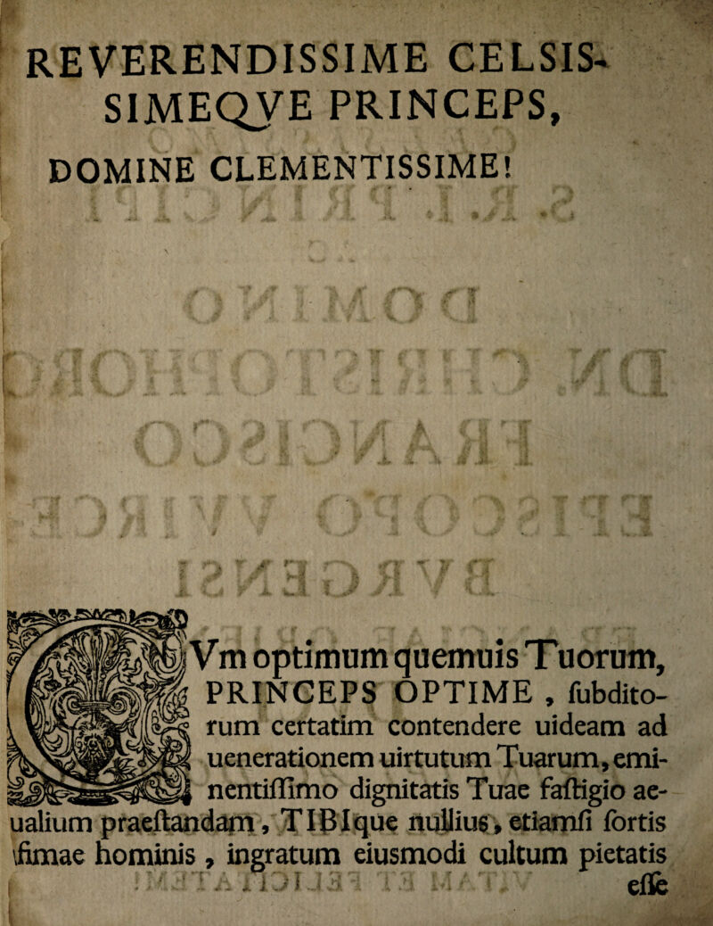 REVERENDISSIME CELSIS- SIMEQVE PRINCEPS, DOMINE CLEMENTISSIME! * # iVm optimum quemuis Tuorum, PRINCEPS OPTIME , fubdito- rum certatim contendere uideam ad uenerationem uirtutum Tuarum, emi- nentifllmo dignitatis Tuae faftigio ae- ualium praeftandam, TIBIque nullius, etiamfi fortis \fimae hominis, ingratum eiusmodi cultum pietatis