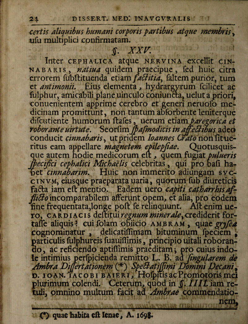 certis aliquibus humani corporis partibus atque membris, ufu multiplici confirmatam. $. XXV. Inter cephalica atque .nervina excellit cin¬ nabaris, natiua quidem praecipue, fed huic citra errorem fubfhtuenda etiam fabbitia, faltem purior, tum et antimonii. Eius elementa, hydrargyrum fcilicet ac fulphur, amicabili plane uinculo coniuncta, uelut a priori, conuenientem apprime cerebro et generi neruofo me¬ dicinam promittunt, non tantum abfbrbente leniterque difcutiente humorum ftafes, uerum etiam paregorica et roborante uirtute. Seorfimjpafmodicis in ameBwus adeo conducit cinnabaris, ut pridem loannes Orato non fitue- ritus eam appellare magnetem ejpilepjiae. Quotusquis- que autem hodie medicorum en: > quem fugiat pulueris jbecifoi cephalici Michdelis celebritas , qui pro bafi ha¬ bet cinnabarim. Huic non immerito adiungam svc- cinvm, eius que praeparata uaria, quorum fub diureticis fa£la iam efl: mentio.. Eadem uero capiti catharrhisaf- flifibo incomparabilem afferunt opem, et alia, pro eodem fine frequentata,longe poft fe relinquunt. Aft enim ue¬ ro, cardiacis deftitui regnum minerale, crediderit for- tafie aliquis}. cui folam objicio ambram , quae grjfea cognominatur , delicatifilmam bituminum fpeciem , particulis fulphure.is fuauiflimis, principio uitali roboran¬ do , ac reficiendo aptiffimis praeditam} pro cuius indo¬ le intimius perfpicienda remitto L. B. ad lingularem de Ambra DiJJertationem (*) SpeBatiJfimi Domini Decani, D. joan. iacobi baieri, HofpitisacPromotorismei plurimum colendi. Ceterum, quod in Jf. IIJL iam re¬ tuli, omnino multum facit ad Ambrae commendatio- , nem, O quae habita eft lenae, A. 169$.